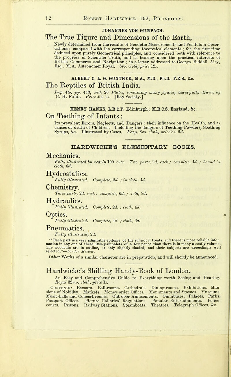 JOHANNES VON GUMPACH. The True Figure and Dimensions of the Earth, Newly determined from the results of Geodetic Measurements and Pendulum Obser- vations ; compared with the corresponding theoretical elements ; for the first time deduced upon purely Geometrical principles, and considered both with reference to the progress of Scientific Truth, and as bearing upon the practical interests of British Commerce and Navigation ; in a letter addressed to George Biddell Airy, Esq., M. A. Astronomer Koyal. 8vo. cloth, pi-ice 12.v. ALBERT C. L. G. GUNTHER, M.A., M.D., Ph.D., F.R.S., &c. The E-eptiles of British India. Imp. ito. pp. 443, im'th 26 Plates, contaming 'imiuj figures, heautifulbj drain/, l>;f G. H. FoBD. Frice £2. 2.<. [Ray Society.] HENRY HANKS, L.R.C.P. Edinburgh; M.R.C.S. England, &c. On Teething of Infants : Its prevalent Errors, Neglects, and Dangers ; their influence on the Health, and as causes of death of Children. Including the dangers of Teething Powders, Soothint;- Syrups, &c. Illustrated by Cases. Fcap. 8bo. cloth, price Zs. fid. HARDWICKE'S ELEMENTARY BOOKS. Mechanics. Fullij illustrated hy nearly 100 cxds. Tiro parti!, 2d. each ; complete, 4d. ; loiiiid in cloth, 6rf. Hydrostatics. Fully illustrated. Complete, 2d. ; in cloth, id. Chemistry. Three 'parts, 2d. each; comjilete, 6d. ; cloth, Sd. Hydraulics. Fully illustrated. Complete, 2d. ; cloth, id. Optics. Fully illustrated. Complete, id. ; cloth, 6d. Pneumatics. Fully illustrated, 2d.  Each part is a very admirable epitome of the sn'iject it treats, and there is more reliable infor- mation in any one of these little pamphlets of a few pence than there is in m«.ny a costly volume. The woodcuts are in outline, or only slightly shaded, and their subjects are exceedingly well selected.—London Review. Other Works of a similar character are in preparation, and wiU shortly be announced. Hardwicke's Shilling Handy-Book of London. An Easy and Comprehensive Guide to Everything worth Seeing and Hearing. Royal 32mo. cloth, price \s. Contents :—Bazaars. Ball-rooms. Cathedrals. Dining-rooms. Exhibitions. Man- sions of Nobility. Markets. Money-order Offices. Monuments and Statues. Museums. Music-halls and Concert-rooms.. Out-door Amusements. Omnibuses. Palaces. Parks. Passport Offices. Picture Galleries' Regulations. Popular Entertainments. Police- courts. Prisons. Railway Stations. Steamboats. Theatres. Telegraph Offices, &c.