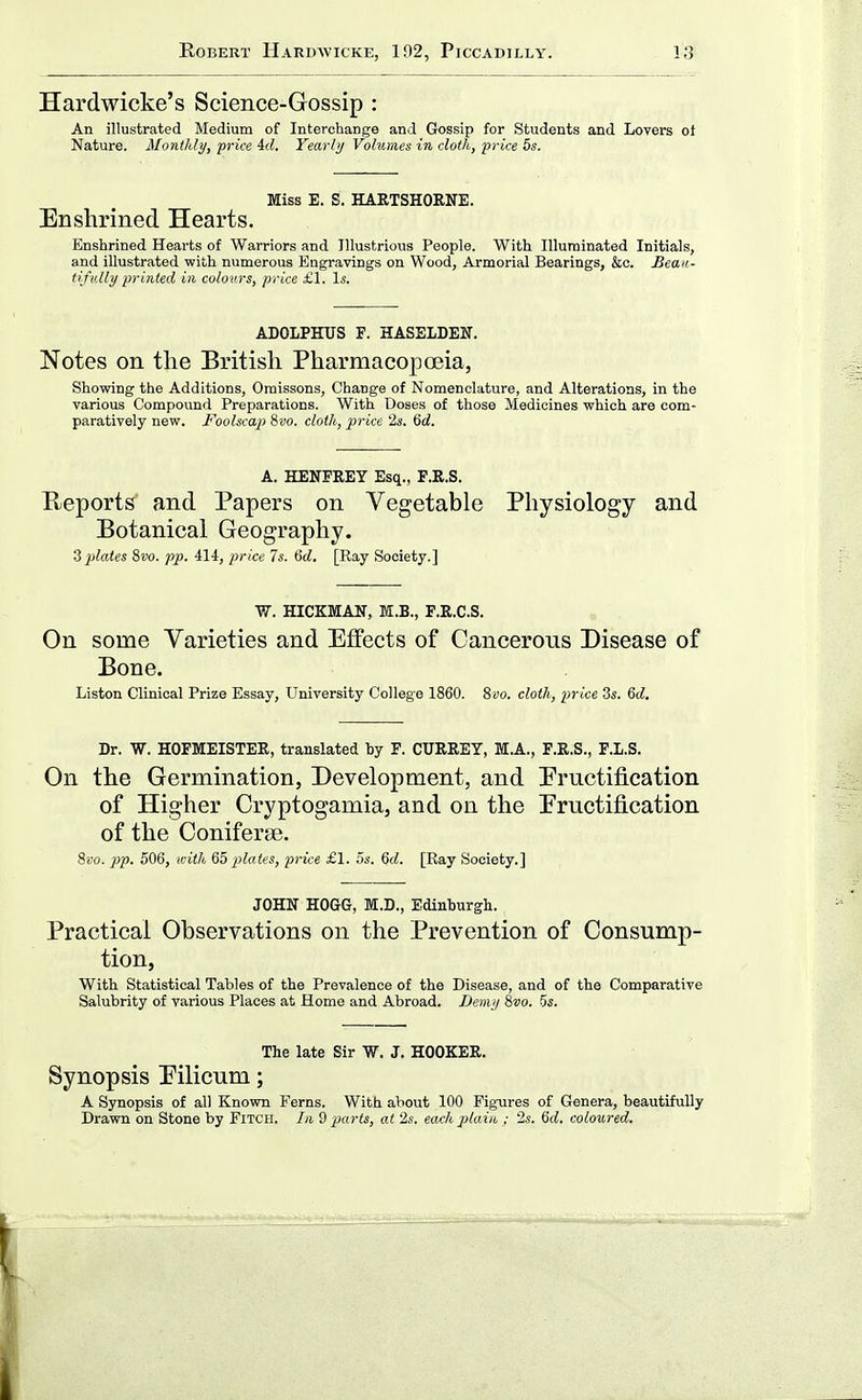 Hardwicke's Science-Gossip : An illustrated Medium of Interchange and Gossip for Students and Lovers ot Nature. Monthly, price id. Yearly Volumes in doth, price 5s. Miss E. S. HARTSHORNE. Enshrined Hearts. Enshrined Hearts of Warriors and Illustrious People. With Illuminated Initials, and illustrated with numerous Engravings on Wood, Armorial Bearings, &c. Beau- tifully printed in colours, price £1. Is. ADOLPHUS F. HASELDEW. Notes on the British Pharmacoposia, Showing the Additions, Oraissons, Change of Nomenclature, and Alterations, in the various Compound Preparations. With Doses of those Medicines which are com- paratively new. Foolscap 8uo. cloth, price is. Qd. A. HENFREY Esq., F.R.S. Reports' and Papers on Vegetable Physiology and Botanical Geography. ^plates 8t)o. pp. 414, price 7s. 6cZ. [Ray Society.] W. HICKMAN, M.B., F.R.C.S. On some Varieties and Effects of Cancerous Disease of Bone. Listen Clinical Prize Essay, University College 1860. 8«o. cloth, price Zs. 6c?. Dr. W. HOFMEISTER, translated by F. CURRET, M.A., F.R.S., F.L.S. On the Germination, Development, and Eructification of Higher Cryptogamia, and on the Eructification of the OonifersB. 8i'o. pp. 506, with ?ibplates, price £1. 5s. 6d. [Ray Society.] JOHN HOGG, M.D., Edinburgh. Practical Observations on the Prevention of Consump- tion, With Statistical Tables of the Prevalence of the Disease, and of the Comparative Salubrity of various Places at Home and Abroad. Demy Svo. 5s. The late Sir W. J. HOOKER. Synopsis Eilicum; A Synopsis of all Known Ferns. With about 100 Figures of Genera, beautifully Drawn on Stone by Fitch. In 9 parts, at 2s. each plain ; '2s. M. coloured.
