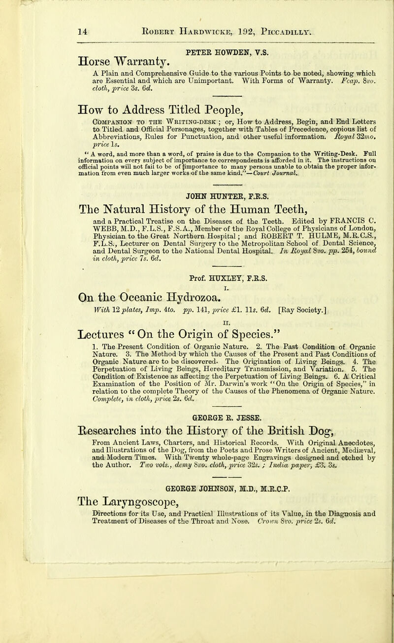 PETER HOWTEN, V.S. Horse Warranty. A Plain and Comprehensive Guide to the various Points to be noted, showing which are Essential and which are Unimportant. With Forms of Warranty. Fcap. Swo. cloth, price 3s. Qd. How to Address Titled People, Companion to the Writing-desk ; or. How to Address, Begin, and End Letters to Titled and Official Personages, together with Tables of Precedence, copious list of Abbreviations, Rules for Punctuation, and other useful information. Royal 32mo. price Is.  A word, and more than a word, of praise is due to the Companion to the Writing-Desk. Full information on every subject of importance to correspondents is aiforded in it. The instructions ou otEcial points w01 not fail to be of [importance to many persons unable to obtain the proper infor- mation from even much larger works of the same kind,—Court Journal. JOHN HUNTEE, F.E.S. The Natural History of the Human Teeth, and a Practical Treatise on the Diseases of the Teeth. Edited by FRANCIS C. WEBB, M.D., F.L.S., F.S.A., Member of the Royal College of Physicians of London, Physician to the Great Northern Hospital; and ROBERT T. HULME, M.R.C.S., F.L.S., Lecturer on Dental Surgery to the Metropolitan School of Dental Science, and Dental Surgeon to the National Dental Hospital. In Royal 8vo. pp. 264, bound in cloth, price 7s. 6d. Prof. HUXIEY, F.R.S. I. Qn the Oceanic Hydrozoa. With 12 plates, Imp. 4io. pp. 141, 'price £1. lis. 6c?. [Ray Society.] II. Lectures  On the Origin of Species. 1. The Present Condition of Organic Nature. 2. The Past Condition of Organic Nature. 3. The Method by which the Causes of the Present and Past Conditions of Organic Nature are to be discovered. The Origination of Living Beings. 4. The Perpetuation of Living Beings, Hereditary Transmission, and Variation. 5. The Condition of Existence as affecting the Perpetuation of Living Beings. 6. A Critical Examination of the Position of Mr. Darwin's work On the Origin of Species, in relation to the complete Theory of the Causes of the Phenomena of Organic Nature. Complete, in cloth, price 2s. 6d. GEORGE R. JESSE. E-esearches into the History of the British Dog, From Ancient Laws, Charters, and Historical Records. With Original Anecdotes, and Illustrations of the Dog, from the Poets and Prose Writers of Ancient, Medieval, and Modern Times. With Twenty whole-page Engravings designed and etched by the Author. Two vols., demy 8vo. cloth, price 32s. ; India paper, £3. 3s, GEORGE JOHNSON, M.D., M.R.C.P. The Laryngoscope, Directions for its Use, and Practical lUnstrations of its Value, in the Diagnosis and Treatment of Diseases of the Throat and Nose. Crown %to. price 2s. Qd,.