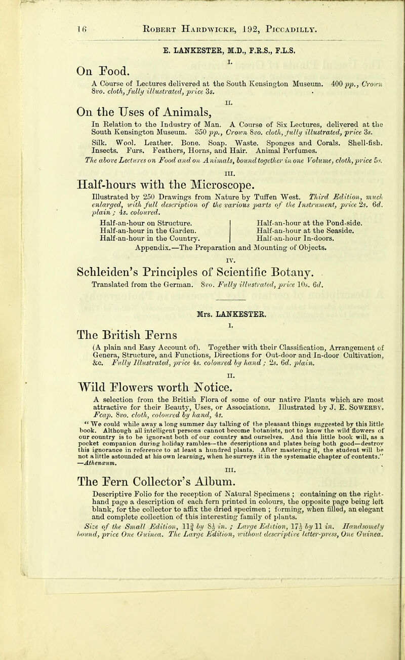 E. lANKESTEE, M.D., F.R.S., F.L.S. On Pood. A Course of Lectures delivered at the South Keusiugton Museum. 400 pp., Crov Sdo. cloth, fidlj) illustrated, price 3s. On the Uses of Animals, In Relation to the Industry of Man. A Course of Six Lectures, delivered at the South Kensington Museum. 350 pp., Crov:n 800. clotli, Jidly illustrated, price 3s. Silk. Wool. Leather. Bone. Soap. Waste. Sponsres and Corals. Shell-fish. Insects. Furs. Feathers, Horns, and Hair. Animal Perfumes. The above Lect ures on Food and on Animals, bound together in one Volume, cloth, price 5. III. Half-hours with the Microscope. Illustrated by 251) Drawings from Nature by Tuffen West. Third Edition, mud enlarged, vith full description of the various parts of the Instrument, price 2s. Qd. plain ; 4s. coloured. Half-an-hour on Structure. Half-an-hour in the Garden. Half-an-hour in the Country. Half-an-hour at the Pond-side. Half-an-hour at the Seaside. Half-an-hour In-doors. Appendix.—The Preparation and Mounting of Objects. IV. Schleiden's Principles of Scientific Botany. Translated from the German. Sco. Fv.lly ilb'strated, 'price lO.s. 6rf. Mrs. LANKESTER. 1. The British Perns (A plain and Easy Account of). Together with their Classification, Arrangement of Genera, Structure, and Functions, Directions for Out-door and In-door Cultivation, &c. Fully Illustrated, price 4s. coloured by hand ; 2s. %d. plain. II. Wild Plowers worth Notice. A selection from the British Flora of some of our native Plants which are most attractive for their Beauty, Uses, or Associations. Illustrated by J. B. Sowekbv. Fcap. 8vo. cloth, coloured by hand, 4s.  We could while away a long sumtuer day talking of the pleasant things suggested by this little book. Although all intelligent persona cannot become botanists, not to know the wild flowers of our country is to be ignorant both of our country and ourselves. And this little book will, as a pocket companion during holiday rambles—the descriptions and plates being both good—destroy this ignorance in reference to at least a hundred plants. After mastering it, the student will bp not alittle astounded at his own learning, when hesurveys itin the systematic chapter of contents. —AthencEum, nr. The Pern Collector's Album. Descriptive Folio for the reception of Natural Specimens ; containing on the right- hand page a description of each fern printed in colours, the opposite page being left blank, for the collector to a£5x the dried specimen ; forming, when filled, an elegant and complete collection of this interesting family of plants. Size of the Small Edition, 11^ by 8h in. ; Large Edition, l/A by 11 in. Handsomely bound, price One Ouinea. The Large Edition, u-ithoul desc7-iptire letter-press, One Guinea.