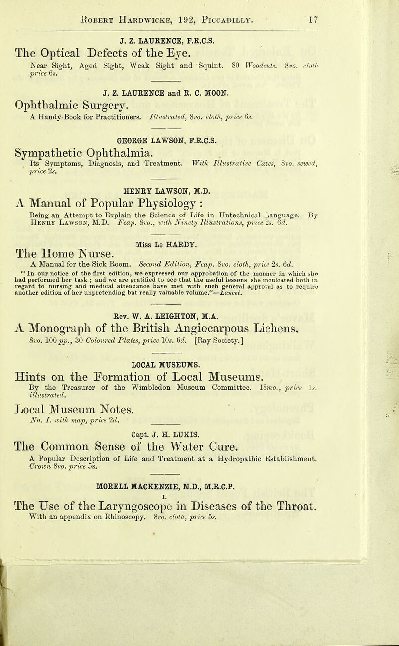J. Z. LAURENCE, F.R.C.S. The Optical Defects of the Eye. Neai- Sight, Aged Sight, Weak Sight and Squint. 80 n'oodaits. 8vo. cJoth. price 6s. J. Z. LAURENCE and R. C. MOON. Ophthahiiic Surgery. A Handy-Book for Practitioners. Illustrated; Sco, cloth, price 6s. GEORGE LAWSON, F.R.C.S. Sympathetic Ophthalmia. Its Symptoms, Diagnosis, and Treatment. With Illv.stratiee Cases, Svo. sewed, jM'ice 2s. HENRY LAWSON, M.D. A Manual of Popular Physiology : Being an Attempt to Explain the Science of Life in Untechnioal Language. By Henry Lawsok, M.D. Fcap. Sro., vilh JVineiy lllustraiiuns, price -s. Gd. Miss Le HARDY. The Home Nurse. A Manual for the Sick Boom. Second JLdiiion, Fcap. Svo. cloth, price 2s. 6d.  In our notice of the first edition, we expressed our approbation of the manner in which shpt had performed her task ; and we are gratified to see that the useful lessons she inculcated botli in regard to nursing and medical attendance have met with such general approval as to require another edition oi her unpretending but really valuable volume.—Lancet. Rev. W. A. LEIGHTON, M.A. A Monograph of the British Angiocarpous Lichens. 8i'o. lOO^jj., 30 Coloured Plates, price 10s. 6d. [Ray Society.] LOCAL MUSEUMS. Hints on the Pormation of Local Museums. By the Treasurer of the Wimbledon Museum Committee. ISwo., price Is. illustrated. Local Museum Notes. No. I. with map, price 2d. Capt. J. H. LUKIS. The Common Sense of the Water Cure. A Popular Description of Life and Treatment at a Hydropathic Establishment. Croicn Svo. price 5s. MORELL MACKENZIE, M.D., M.R.C.P. I. The Use of the Laryngoscope in Diseases of the Throat. With an appendix on Rhinoscopy. Svo. cloth, price 5s.