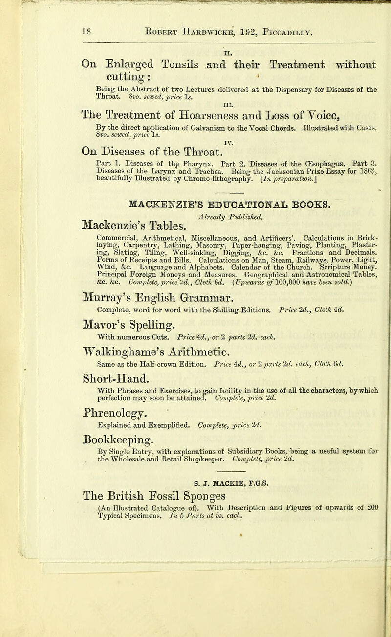 n. On Enlarged Tonsils and their Treatment without cutting: Being the Abstract of two Lectures delivered at the Dispensary for Diseases of the Throat. 8vo. sewed, price Is. III. The Treatment of Hoarseness and Loss of Voice, By the direct application of Galvanism to the Vocal Chords. Illustrated with Cases. 8vo. sewed, price Is. IV. On Diseases of the Throat. Part 1. Diseases of thf Pharynx. Part 2. Diseases of the Oisophagus. Part 3. Diseases of the Larynx and Trachea. Being the Jaoksonian Prize Essay for 1863, beautifully Illustrated by Chromo-lithography. [In preparation.l MACKENZIE'S EDUCATIONAL BOOKS. Already Published. Mackenzie's Tables. Commercial, Arithmetical, Miscellaneous, and Artificers'. Calculations in Brick- laying, Carpentry, Lathing, Masonry, Paper-hanging, Paving, Planting, Plaster- ing, Slating, Tiling, Well-sinking, Digging, &c. &c. Fractions and Decimals. Forms of Receipts and Bills. Calculations on Man, Steam, Railways, Power, Light, Wind, &c. Language and Alphabets. Calendar of the Church. Scripture Money. Principal Foreign Moneys and Measures. Geographical and Astronomical Tables, &c. &o. C'om2)lete, price 'J.d., Cloth 6d. (Up'wm-ds o/100,000 have heen sold.) Murray's English Grammar. Complete, word for word with the Shilling Editions. Price 2d., Cloth id. Mayor's Spelling. With numerous Cuts. Price 4d., or 2 parts 2d. each. Walkinghame's Arithmetic. Same as the Half-crown Edition. Price id., or 2 parts 2d. each. Cloth 6d. Short-Hand. With Phrases and Exercises, to gain facility in the use of all the characters, by which perfection may soon be attained. Complete, price 2d. Phrenology. Explained and Exemplified. Complete, jprice 2d. Bookkeeping. By Single Entry, with explanations of Subsidiary Books, being a useful system for the Wholesale and Retail Shopkeeper. Complete, price 2d. S. J. MACKIE, F.G.S. The British Eossil Sponges (An Illustrated Catalogue of). With Description and Figures of upwards of 200 Typical Specimens. In 5 Parts at 5s. each.