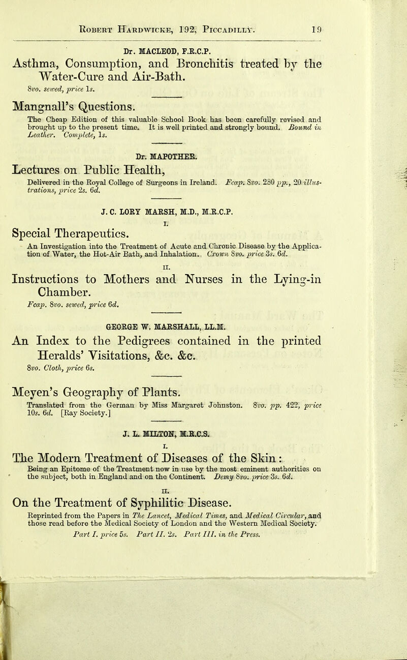 Dr. MACLEOD, F.R.C.P. Asthma, Consumption, and Bronchitis treated hj the Water-Cure and Air-Bath. 8vo. sewed, price Is. Mangnall's Questions. The Cheap Edition of this valuable School Book has been carefully revised and brought up to the present time. It is well printed and strongly bound. Bound in Leather. Complete, Is. Dr. MAPOTHEE. Lectures on Public Health, Delivered in the Royal College of Surgeons in Ireland. Fcap. Sro. 280 pp., 20 illus- trations, price '2s. 6rf. J. C. LORY MARSH, M.D., M.R.C.P. I. Special Therapeutics. An Investigation into the Treatment of Acute and Chronic Disease by the Applica- tion of Water, the Hot-Air Bath, and Inhalation. Crown 8vo. price 3s. 6d. II. Instructions to Mothers and Nurses in the Lying-in Chamber. Fca2}. 8vo. sewed, price 6d, GEORGE W. MARSHALL, LL.M. An Index to the Pedigrees contained in the printed Heralds' Visitations, &c. &c. 8vo. Cloth, price 6s. Meyen's Geography of Plants, Translated from the German by Miss Margaret Johnston. 8vo. pp. 422, price 10s. 6d. [Ray Society.] J. L. MILTON, m.R.C.S. I. The Modern Treatment of Diseases of the Skin : Being an Epitome of the Treatment now in use by the most eminent authorities on the subject, both in England and on the Continent. Demy 8vo. price 3s. Qd. n. On the Treatment of Syphilitic Disease. Reprinted from the Papers in The Lancet, Medical Times, and Medical Circular, and those read before the Medical Society of London and the Western Medical Society. Part I. p)rice 5s. Part II. 2«. Part 111. in the Press.