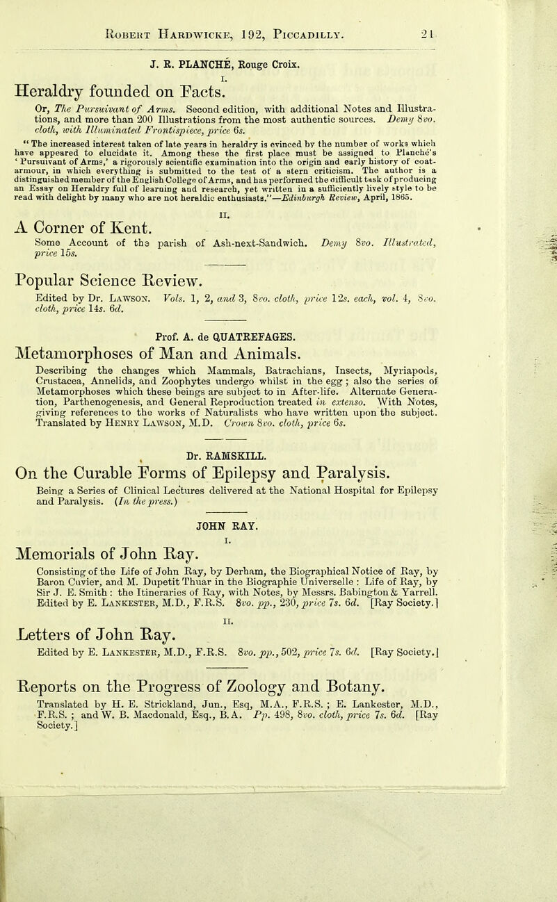 J. R. PLANCHE, Rouge Croix. I. Heraldry founded on Pacts. Or, The Pursuivant of Arms. Second edition, with additional Notes and Illustra- tions, and more than 200 Illustrations from the most authentic sources. Demij 8vo. cloth, with llhiminated Frontispiece, price 6s.  The increased interest taken of late years in heraldry is evinced by the number of works whicli have appeared to elucidate it. Among these the first place must be assigned to Planche's ' Pursuivant of Arms,' a rigorously scientific examination into the origin and early history of coat- armour, in which everything ia submitted to the test of a stern criticism. The author is a distinguished member of the English CoUego of Arms, and has performed the nilficult task of producing an Essay on Heraldry full of learning and research, yet written in a sufficiently lively ttyle to be read with delight by many who are not heraldic enthusiasts.—Mdinbiirgh Review, April, 1865. II. A Corner of Kent. Some Account of the parish of Ash-next-Sandwich. Demy 8vo. Illustrated, price 15s. Popular Science Peview. Edited by Dr. Lawsox. Vols. I, 2, and 3, 8co. cloth, price 12s. each, vol. 4, Sro. cloth, price lis. 6d. Prof. A. de QUATREFAGES. Metamorphoses of Man and Animals. Describing the changes which Mammals, Batrachians, Insects, Myriapods, Crustacea, Annelids, and Zoophytes undergo whilst in the egg ; also the series of Metamorphoses which these beings are subject to in After-life. Alternate Genera- tion, Parthenogenesis, and General Reproduction treated in exlenso. With Notes, giving references to the works of Naturalists who have written upon the subject. Translated by Henry Lawson, M.D. Crown 8fo. cloth, price 6s. Dr. EAMSKILL. On the Curable Porms of Epilepsy and Paralysis. Being a Series of Clinical Lectures delivered at the National Hospital for Epilepsy and Paralysis. {In the press.) JOHN RAY. I. Memorials of John Ray. Consisting of the Life of John Ray, by Derham, the Biographical Notice of Ray, by Baron Cuvier, and M. Dupetit Thuar in tbe Biographie Universelle : Life of Ray, by Sir J. B. Smith : the Itineraries of Ray, with Notes, by Messrs. Babingtonfe Yarrell. Edited by E. Lankestee, M.D., F.R.S. Si'o. pp., 2-30, price 7s. Qd. [Ray Society.] II. Letters of John Ray. Edited by E. Lankestee, M.D., F.R.S. Svo. pp.,5Q'2, price 7s. 6d. [Ray Society.] Reports on the Progress of Zoology and Botany. Translated by H. E. Strickland, Jun., Esq, M.A., F.R.S. ; E. Lankester, M.D., F.R.S. ; and W. B. Macdonald, Esq., B.A. Pp. 498, 8»o. cloth, price 7s. 6d. [Ray Society.]