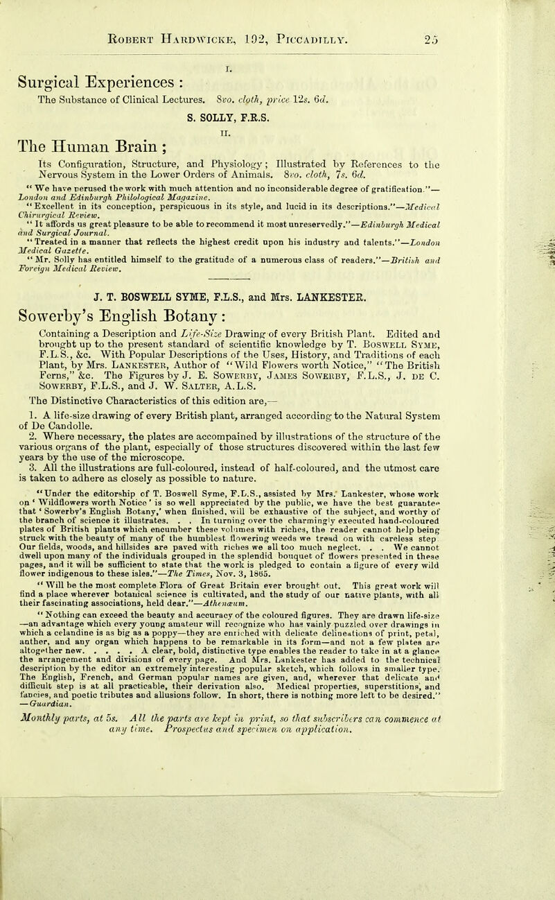 I. Surgical Experiences : The Substance of Clinical Lectures. Svo. cloth, price 12s. 6d. S. SOLLY, F.R.S. II. The Human Brain ; Its Configuration, Structure, and Physiology; Illustrated by References to the Nervous System in the Lower Orders of Animals. 8ro. clotk, 7s. 6d.  We have tierused thework with much attention and no inconsiderable degree of gratification.— London and Hdinhurgh Philological Ulagazine. Excellent in its conception, perspicuous in its style, and lucid in its descriptions.—Medical Chirurgical licview. It aS'ords us great pleasure to be able to recommend it moat unreservedly.—Edinburgh Medical and Surgical Journal. Treated in a manner that reflects the highest credit upon his industry and talents.—London Medical Gazette,  Jlr. Solly has entitled himself to the gratitude of a numerous class of readers.—British and Foreign Medical Review. J. T. BOSWELL SYME, F.L.S., and Mrs. LAITKESTEE. Sowerby's English Botany: Containing a Description and Life-Size Drawing of every British Plant. Edited and brought up to the present standard of scientific knowledge by T. Boswell Syme, F.L. S., &c. With Popular Descriptions of the Uses, History, and Traditions of each Plant, by Mrs. Lankesteb, Author of Wild Flowers worth Notice, The British Ferns, &o. The Figures by J. E. Sowerby, James Soweuby, F.L.S., J. de C. SowERBY, F.L.S., and J. W. Salter, A.L.S. The Distinctive Characteristics of this edition are,— 1. A life-size drawing of every British plant, arranged according to the Natural System of De Candolle. 2. Where necessary, the plates are accompained by illustrations of the structure of the various organs of the plant, especially of those structures discovered within the last few years by the use of the microscope. 3. All the illustrations are full-coloured, instead of half-coloured, and the utmost care is taken to adhere as closely as possible to nature. Under the editorship of T. Boswell Syme, P.L.S., assisted by Mrs.' Lankester, whose work on * Wildflowers worth Notice' is so well appreciated by the public, we have the best guarantee* that' Sowerby's Enghsh Botany,' when finished, will be exhaustive of the subject, and worthy of the branch of science it illustrates. . . In turning over the charmingly executed hand-coloured plates of British plants which encumber these volumes with riches, the reader cannot help being struck with the beauty of many of the humblest flowering weeds we tread on with careless step. Our fields, woods, and hillsides are paved with riches we fill too much neglect. , . We cannot dwell upon many of the individuals grouped in the splendid bouquet of tlowers presented in these pages, and it will be sufficient to state that the work is pledged to contain a figure of every wild flower indigenous to these isles.—TIte Times, Nov. 3, 18H5.  Will be the most complete Flora of Great Britain ever brought out. This great work will find a place wherever botanical science is cultivated, and the study of our native plants, with all their fascinating associations, held dear.—Athenceiim.  Nothing can exceed the beauty and accuracy of the coloured figures. They are drawn life-size —an advantage which every young amateur will recognize who has vainly puzzled over drawings i» which a celandine is as big as a poppy—they are enrithed with delicate delineations of print, petal, anther, and any organ which happens to be remarkable in its form—and not a few pUtea are altogether new A clear, bold, distinctive type enables the reader to take in at a glance the arrangement and divisions of every page. And Mrs. Lankester has added to the technical deseriplion by the editor an extremely interesting popular sketch, which follows in smaller type. The English, French, and German popular names are given, and, wherever that delicate ani^ difficult step is at all practicable, their derivation also. Medical properties, superstitionaj and fancies, and poetic tributes and allusions follow. In short, there is nothing more left to be desired. — Guardian. Monthly parts, at 5s. All the parts are kept in print, so that suhscrilers can commence at any time. Prospectus and spenmen on application.
