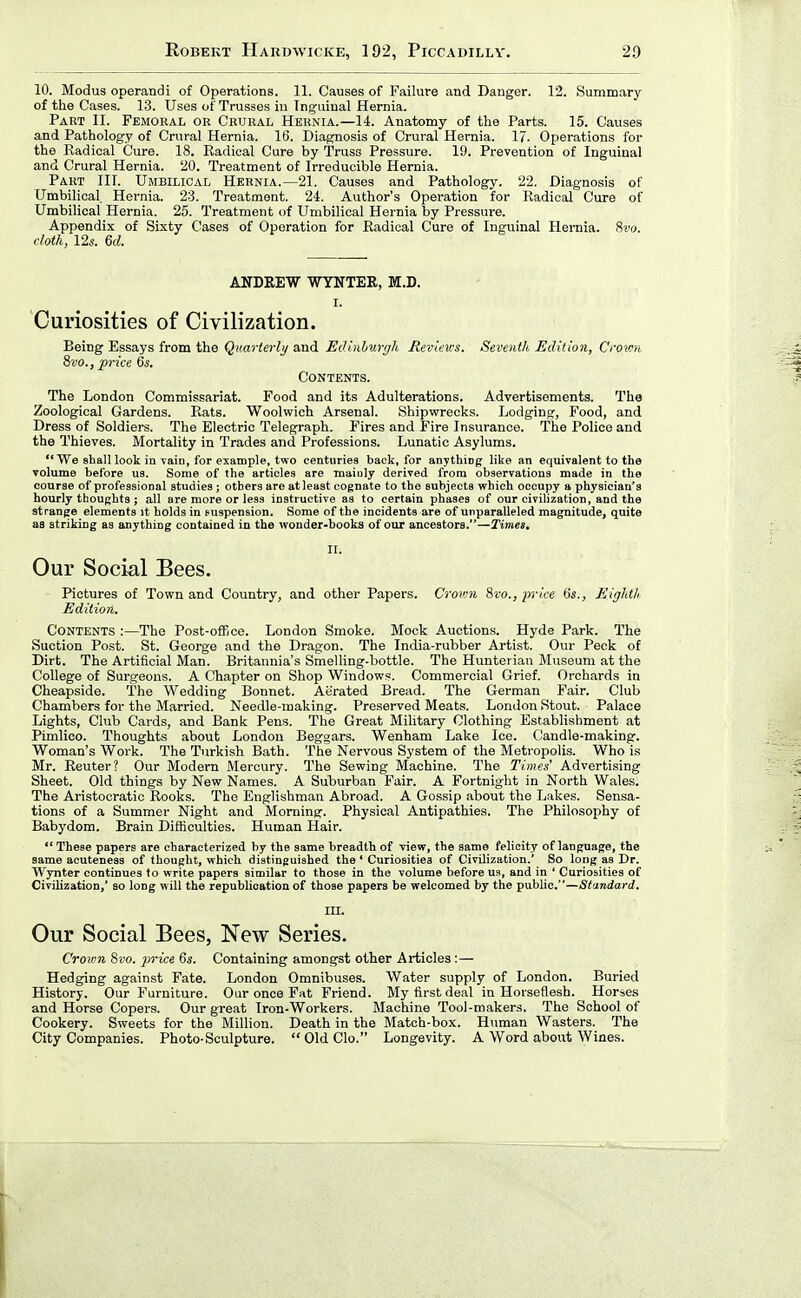 10. Modus operandi of Operations. 11. Causes of Failure and Danger. 12. Summary of the Cases. 13. Uses of Trusses in Inguinal Hernia. Part II. Femoral or Crural Hernia.—14. Anatomy of the Parts. 15. Causes and Pathology of Crural Hernia. 16. Diagnosis of Crural Hernia. 17. Operations for the Radical Cure. 18. Radical Cure by Truss Pressure. 19. Prevention of Inguinal and Crural Hernia. 20. Treatment of Irreducible Hernia. Part III. Umbilical Hernia.—21. Causes and Pathology. 22. Diagnosis of Umbilical. Hernia. 23. Treatment. 24. Author's Operation for Radical Cure of Umbilical Hernia. 25. Treatment of Umbilical Hernia by Pressure. Appendix of Sixty Cases of Operation for Radical Cure of Inguinal Hernia. Svo. doth, 12s. 6d. ANDREW WYWTEE, M.D. I. Curiosities of Civilization. Being Essays from the Quarterly and Edinlurr/h Reviews. Seventh Edition, Croton 8vo., price 6s. Contents. The London Commissariat. Food and its Adulterations. Advertisements. The Zoological Gardens. Rats. Woolwich Arsenal. Shipwrecks. Lodging, Food, and Dress of Soldiers. The Electric Telegraph. Fires and Fire Insurance. The Police and the Thieves. Mortality in Trades and Professions. Lunatic Asylums. We shalllook in vain, for example, two centuries back, for anything like an equivalent to the volume before us. Some of the articles are mainly derived from observations made in the course of professional studies; others are at least cognate to the subjects which occupy a physician's hourly thoughts ; all are more or less instructive as to certain phases of our civihzation, and the strange elements it holds in suspension. Some of the incidents are of unparalleled magnitude, quite as striking as anything contained in the wonder-books of our ancestors.—Times. II. Our Social Bees. Pictures of Town and Country, and other Papers. Crovni 8i-o., price 6s., Eighth Edition. Contents :—The Post-office. London Smoke. Mock Auctions. Hyde Park. The Suction Post. St. George and the Dragon. The India-rubber Artist. Our Peck of Dirt. The Artificial Man. Britannia's Smelling-bottle. The Hunterian Museum at the College of Surgeons. A Chapter on Shop Windows. Commercial Grief. Orchards in Cheapside. The Wedding Bonnet. Aerated Bread. The German Fair. Club Chambers for the Married. Needle-making. Preserved Meats. London Stout. Palace Lights, Club Cards, and Bank Pens. The Great Military Clothing Establishment at Pimlico. Thoughts about London Beggars. Wenham Lake Ice. Candle-making. Woman's Work. The Turkish Bath. The Nervous System of the Metropolis. Who is Mr. Reuter? Our Modern Mercury. The Sewing Machine. The Times' Advertising Sheet. Old things by New Names. A Suburban Fair. A Fortnight in North Wales. The Aristocratic Rooks. The Englishman Abroad. A Gossip about the Lakes. Sensa- tions of a Summer Night and Morning. Physical Antipathies. The Philosophy of Babydom. Brain Difficulties. Human Hair.  These papers are characterized by the same breadth of view, the same felicity of language, the same aeuteness of thought, which distinguished the * Curiosities of Civilization.' So long as Dr. Wynter continues to write papers similar to those in the volume before us, and in ' Curiosities of Civilization,' so long will the republication of those papers be welcomed by the public.—Standard. III. Our Social Bees, New Series. Crown 8so. j^rice 6s. Containing amongst other Articles:— Hedging against Fate. London Omnibuses. Water supply of London. Buried History. Our Furniture. Our once Fat Friend. My first deal in Horseflesh. Horses and Horse Copers. Our great Iron-Workers. Machine Tool-makers. The School of Cookery. Sweets for the Million. Death in the Match-box. Human Wasters. The City Companies. Photo-Sculpture. OldClo. Longevity. A Word about Wines.