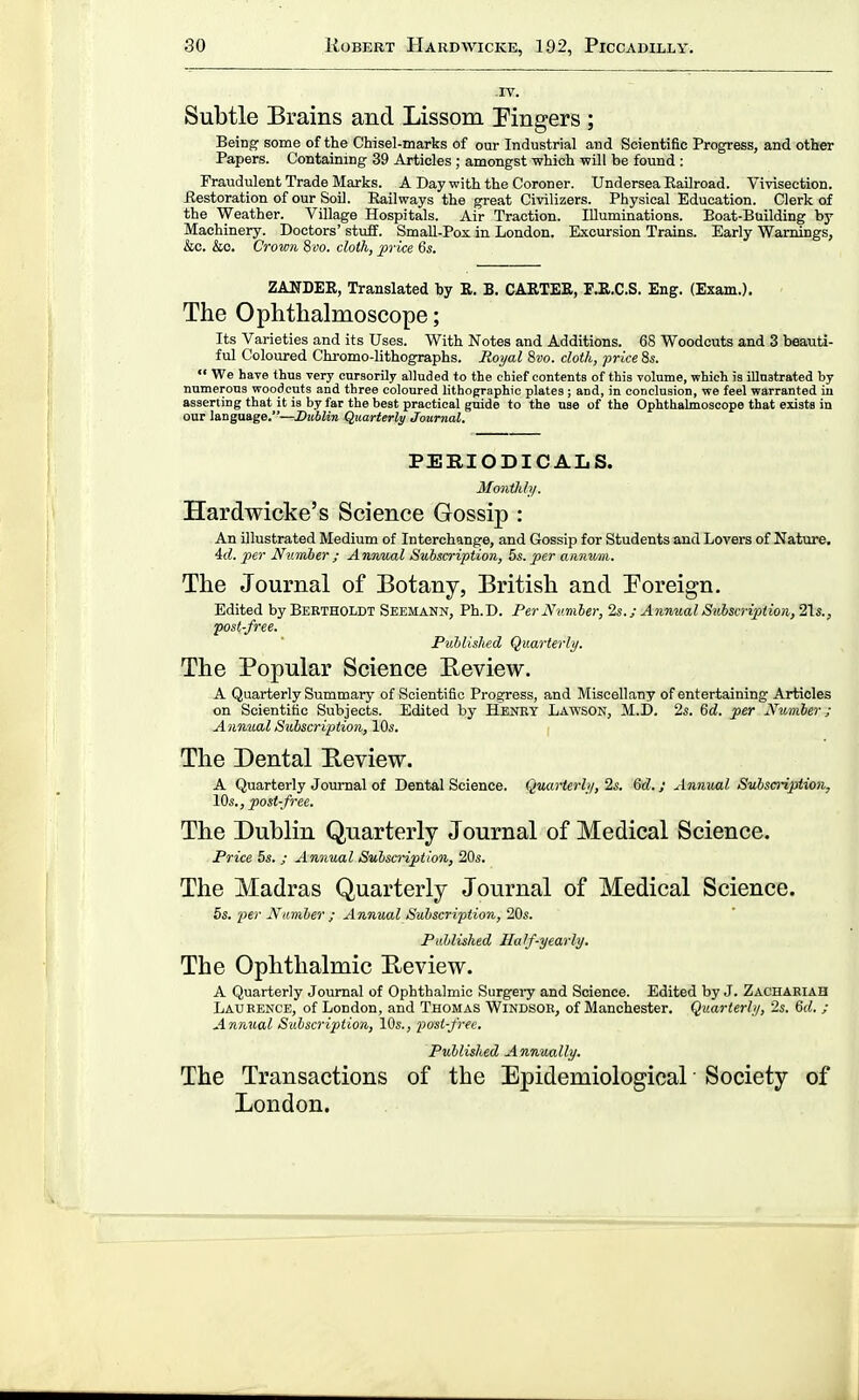 IV. Subtle Brains and Lissom Eingers ; Being some of the Chisel-marks of our Industrial aud Scientific Progress, and other Papers. Contaimng 39 Articles ; amongst which will be found : Fraudulent Trade Marks. A Day with the Coroner. Undersea Railroad. Vivisection. Restoration of our SoD. Railways the great Civilizers. Physical Education. Clerk of the Weather. Village Hospitals. Air Traction. Illuminations. Boat-Building by Machinery. Doctors' stuff. SmaU-Pox in London. Excursion Trains. Early Warnings, &c. &o. Crown 8vo. cloth, ^Jvice 6s. ZANDER, Translated by R. B. CARTER, E.R.C.S. Eng. (Exam.). The Ophthalmoscope; Its Varieties and its Uses. With Notes and Additions. 68 Woodcuts and 3 beauti- ful Coloured Chromo-lithographs. Royal 8vo. cloth, price 8s.  We have thus very cursorily alluded to the chief contents of this volume, which is illnstrated by numerous woodcuts and three coloured lithographic plates; and, in conclusion, we feel warranted in asserting that it is by far the best practical guide to the use of the Ophthalmoscope that exists in our language.—Hublin Qttarterly Journal, PERIODICALS. Monthh/. Hardwicke's Science Gossip : An illustrated Medium of Interchange, and Gossip for Students and Lovers of Nature. 4(1. per Number ; Annual Subscription, bs. per annum. The Journal of Botany, British and Foreign. Edited by Beetholdt Seemann, Ph.D. Per Number, 2s.; Anmtal Subscription, 2\s., 'post-free. Published Quarterly. The Popular Science Review. A Quarterly Summary of Scientific Progress, and Miscellany of entertaining Articles on Scientific Subjects. Edited by Henet Lawson, M.D. 2s. 6d. per Number; Anmcal Subscription, 10s. The Dental Review. A Quarterly Journal of Dental Science. Quarterly, 2s. Qd.; Annual Subscription, IOs., post-free. The Dublin Quarterly Journal of Medical Science. Price 5s. ; Annual Subsmptlon, 20s. The Madras Quarterly Journal of Medical Science. 5s. per Namber ; Annual Subscription, Ids. Published Half-yearly. The Ophthalmic Review. A Quarterly Journal of Ophthalmic Surgery and Science. Edited by J. Zachaeiah Laueence, of London, and Thomas Windsoe, of Manchester. Quarterly, 2s. &d. ; Annual Subscription, 10s., lyost-free. Published Annually. The Transactions of the Epidemiological • Society of London.