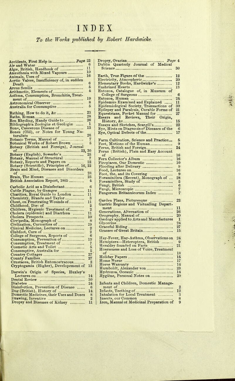 INDEX To the. Works published hy Robert Ha/rdwicke. Accidents, First Help in Fage 22 Air and Water ° Algse, Britisli, Handbook of H Anaesthesia with Mixed Vapours 1 Animals, Uses of 16 Aortic Valves, Insufficiency of, in sudden Death 6 Arcus Senilis ^ Arithmetic, Elements of 4 Asthma, Consumption, Bronchitis, Treat- ment of 19 Astronomical Observer 8 Australia for Consumptive 5 Bathing, How to do it, &c 23 Baths, Hnman 28 Ben Ehydin?, Handy Guide to 26 Bibliographia Zoologise et Geologic 1 Bonp, Cancerous Disease of 13 Bones (Old), or Notes for Young Na- turalists 26 Botanic Terms, Manual of 7 Botanical Works of Robert Brown 5 Botany (British and Foreign), Journal of. 23, 30 Botany (English), Sowerby's 25 Botany, Manual of Structural 7 Botany, Reports and Papers on 22 Botany (Scientific), Principles of. 16, 22 Brain and Mind, Diseases and Disorders of 28 Brain, The Human 25 British Association Report, 1865 4 Carbolic Acid as a Disinfectant 6 Cattle Plague, by Gamgee 11 Charities, Royal Guide to London 11 Chemistry, Brande and Taylor 3 Chest, on Penetrating Wounds of 11 Childhood, Dier, of 2 Children, Hygienic Treatment of. 2 Cholera (epidemic) and Diarrhcea 11 Cholera Prospects 10 Cirripedia, Monograph of 8 Civilization, Curiosities of 29 Clinical Medicine, Lectures on 2 Clubfoot, Cure of 2 College of Surgeons, Reports of 6 Consumption, Prevention of 13 Consumption, Treatment of 7 Cosmetic Arts and Toilet 5 Consumptive, Australia for 5 Country Cottages 27 County families 27 Crustacea, British Entomostracous 2 Cryptogamia (Higher), Developement of 13 Darwin's Origin of Species, Huxley's Lectures on 14 Dental Review 30 Diabetes 24 Disinfection, Prevention of Disease 6 Dog (British), History of 14 Domestic Medicines, their Uses and Doses 8 Drawing, Inventive 2 Dropsy and Diseases of Kidney 11 Dropsy, Ovarian Page 4 Dublin Quarterly Journal of Medical Science 30 Earth, True Figure of the 12 Electricity, Atmospheric 20 Elementary Books, Hardwicke's 12 Enshrined Hearts 13 Entozoa, Catalogue of, in Museum of College of Surgeons 6 Entozoa, Human 24 Epidemics Examined and Explained 11 Epidemiological Society, Transactions of 30 Epilepsy and Paralysis, Curable Forms of 21 Equestrians, Pocket Manual for 27 Essays and Reviews, Their Origin, History, &c 15 Essays and Sketches, Scargill's 22 Eye, Hints on DiagnoaisofDiseases of the 6 Eye, Optical Defects of the 17 Farm Cultivation, Science and Practice... 5 Fept, Motions of the Human 9 Ferns, British and Foreign 24 Ferns (British), Plain and Easy Account of 16 Fern Collector's Album 16 Fireplaces, Our Domestic 10 Flooding after Delivery 9 Food, Lectures on 16 Foot, the, and its Covering 9 Foraminifera (Recent), Monograph of ... 28 Foraminifera, Study of 5 Fungi, British 6 Fungi, Microscopic 7 Fungorum Britannicorum Index 7 Garden Plans, Picturesque 23 Gastric Regions and Victualling Depart- ment 11 Generations, Alternation of 26 Geography, Manual of. 20 Geology applied to Arts and Manufactures 1 Glycerine 24 Graceful Riding 27 Grasses of Great Britain 15 Hay-Fever, Hay-Asthma, Observations on 24 Hemiptera.—Heteroptera, British 9 Heraldry founded on Facts 21 Hoarseness and Loss of Voice, Treatment of 18 Holiday Papers 15 Home Nurse 17 Horse Warranty 14 Humboldt, Alexander von 23 Hydrozoa, Oceanic 14 Hygiene, Personal Notes on 20 Infants and Children, Domestic Manage- ment of 2 Infants, Teething of 12 Inhalation for Local Treatment 3 Insects, our Common 8 Iron, Manual ol Medicinal Preparation of 9