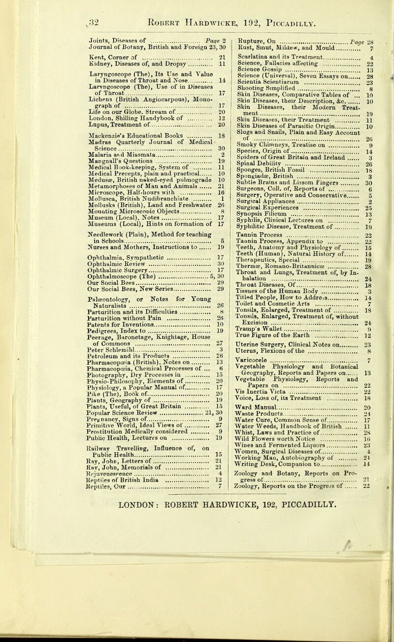 Joints, Diseases of Faqe 2 .Journal of Botany, British and Foreign 23, 30 Kent, Corner of 21 Kidney, Diseases of, and Dropsy 11 Laryngoscope (The), Its Use and Value in Diseases of Throat and Nose l-i- Laryngoscope (The), Use of in Diseases of Throat 17 Liehpns (British Angiooarpous), Mono- graph of 17 Life on our Globe. Stream of. 20 London, Shilling Handybook of 12 Lupus, Treatment of 20 Mackenzie's Educational Books 18 Madras Quarterly Journal of Medical Science 30 Malaria arid Miasmata 2 Mangnall's Questions 19 Medical Book-keeping, System of 11 Medical Precepts, plain and practical 10 Medusae, British naked-eyed pulmograde 10 Metamorphoses of Man and Animals 21 Microscope, Halt-hours with 16 Mollusca, British Nudibranehiate 1 Mollusks (British), Land and Freshwater 26 Mounting Microscnnio Objects 8 Museum (Local), Notes 17 ■ Museums (Local), Hints on formation of 17 j Needlework (Plain), Method for teaching in Schools 5 Nurses and Mothers, Instructions to 19 Ophthalmia, Sympathetic 17 j Ophthalmic Review 30 Ophthalmic Surgery 17 Ophthalmoscope (The) 5, 30 Our Social Bees 29 Our Social Bees, New Series 29 Palipontology, or Notes for Young Naturalists 26 Parturition and its Difficulties H Parturition without Pain 26 Patents for Inventions 10 Pedigrees, Index to 19 Peerage, Baronetage, Knightage, House of Commons 27 Peter Schlemihl 3 Petroleum and its Products 26 i Pharmacopooia (British). Notes on 13 Pharmacopccia, Chemical Processes of ... 6 Photography, Dry Processes in 15 Physio-Philosophy, Elements of 20 Physiology, a Popular Manual of. 17 Pilie (The), Book of 20 Plants, Geography of 19 Plants, Useful, of Great Britain 15 Popular Science Review 21, 30 Pret-nancy, Signs of 9 Primitive World, Ideal Views of 27 Prostitution Medically considered 9 Public Health, Lectures on 19 ! Railway Travelling, Influence of, on Public Health 15 Hay, John, Letters of 21 fiay, John, Memorials of 21 Rejuvenescence 4 Reptiles of British India 12 Reptiles, Our 7 Rupture, On Page 28 Rust, Smut, Mildew, and Mould 7 Scarlatina and its Treatment 4. Science, Fallacies affecting 22 Science Gossip 13 Science (L^niversal), Seven Essays on 28 Scieutia Scientiarum 23 Shooting Simplified g Skin Diseases, Comparative Tables of ... 10 Skin Diseases, their Description, &c 10 Skin Diseases, their Modern Treat- ment 19 Skin Diseases, their Treatment H Skin Diseases of Parasitic Origin 10 Slugs and Snails, Plain and Easy Account of 26 Smoky Chimneys, Treatise on 9 Species, Origin of 14 Spiders of Great Britain and Ireland 3 Spinal Debility 26 Sponges, British Fossil 18 SpouKiadiE, British 3 Subtle Brains and Lissom fingers 30 Surgeons, Coll. of, Reports of 6 Surgery, Operative and Conservative 5 Surgical Appliances 2 Surgical Experiences 25 Synopsis Filicum 13 Syphilis, Clinical Lectures on 7 Syphilitic Disease, Treatment of 19 Tannin Process 23 Tannin Process, Appendix to 22 Teeth, Anatomy and Physiology of 15 Teeth (Human), Natural History of 14 Therapeutics, Special 19 Thermos, Romano-Britannica; 28 Throat and Lungs, Treatment of, by In- halation 24 Throat Diseases, Of 18 Tissues of the Human Body 3 Titled People, How to Address H Toilet and Cosmetic Arts 7 Tonsils, Enlarged, Treatment of 18 Tonsds, Enlarged, Treatment of, without Excision 24 Tramp 8 Wallet 9 True Figure of the Earth 12 Uterine Surgery, Clinical Notes on 23 Uterus, Flexions of the 8 Varicocele 7 Vegetable Physiology and Botanical Geography, Reports and Papers on 13 Vegetable Physiology, Reports and Papers on 22 Vis Inertia Victa 22 Voice, Loss of, its Treatment 18 Ward Manual 20 Waste Products 2-i Water Cure, Common Sense of 17 Water Weeds, Handbook of British 11 Whist, Laws and Practice of 28 Wild Flowers worth Notice 16 Wines and Fermented Liquors 23 Women, Surgical Diseases of 1 Working Man, Autobiography of 2t Writing Desk, Companion to H Zoology and Botany, Reports on Pro- gress of 21 Zoology, Reports on the Progress of 22 LONDON: ROBERT HARDWICKE, 192, PICCADILLY.