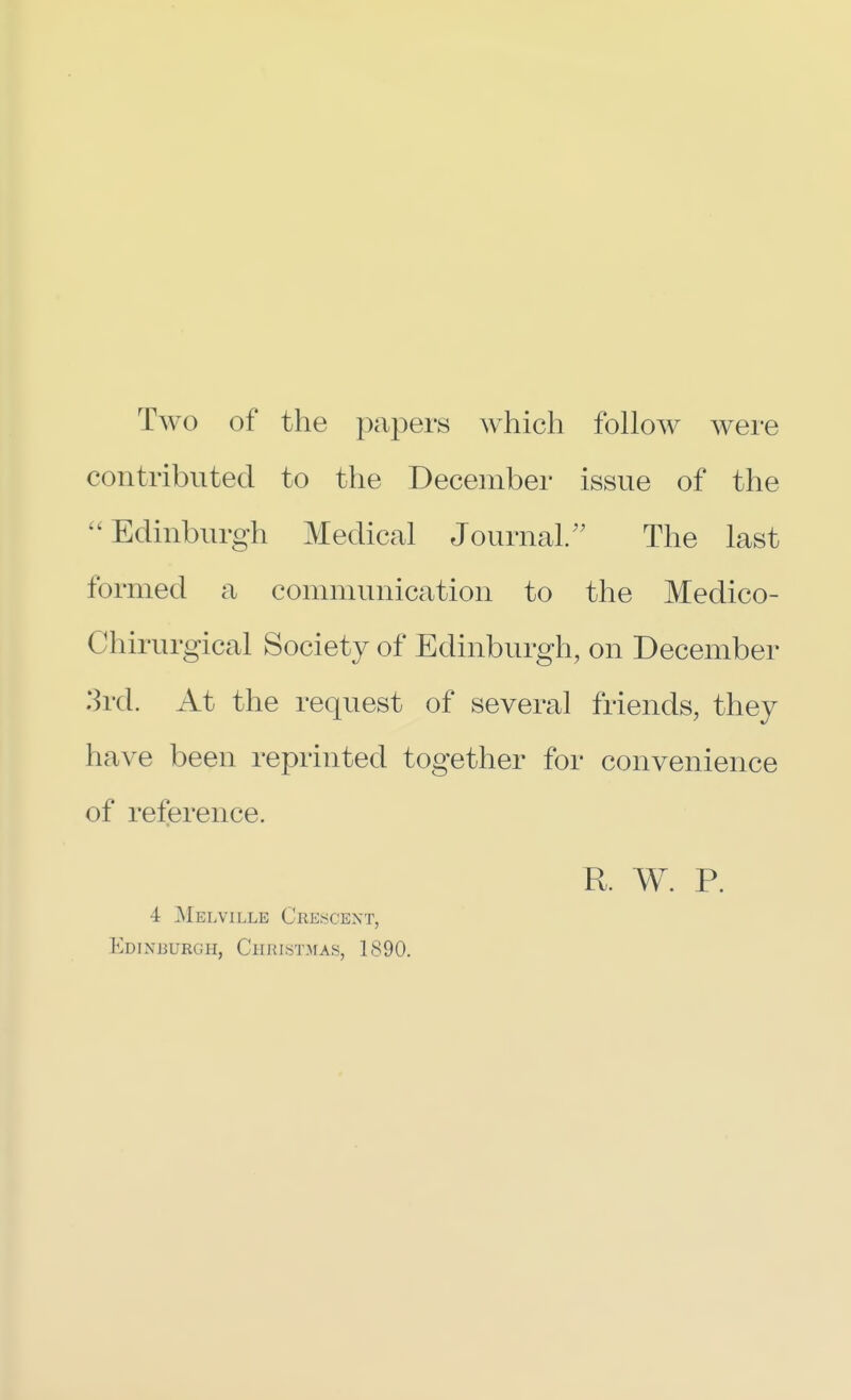 Two of the papers which follow were contributed to the December issue of the Edinburgh Medical Journal. The last formed a communication to the Medico- Chirurgical Society of Edinburgh, on December 3rd. At the request of several friends, they have been reprinted together for convenience of reference. R. W. P. 4 Melville Crescent, Edinburgh, Christmas, 1890.