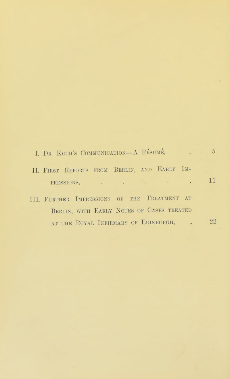 I. Dr. Koch's Communication—A Resume, II First Reports from Berlin, and Early Im- pressions, . TIL Further Impressions of the Treatment at Berlin, with Early Notes of Cases treated at the Royal Infirmary of Edinburgh,