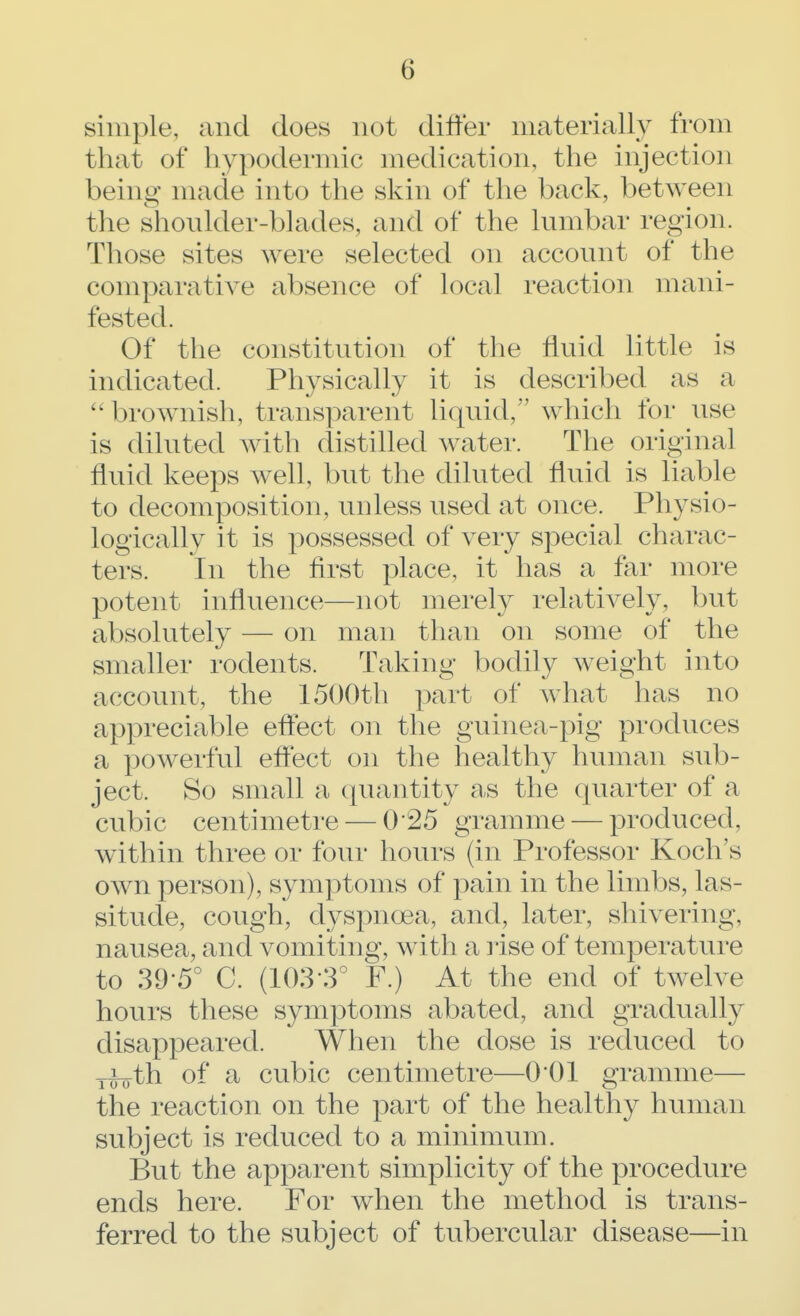 simple, and does not differ materially from that of hypodermic medication, the injection being made into the skin of the back, between the shoulder-blades, and of the lumbar region. Those sites were selected on account of the comparative absence of local reaction mani- fested. Of the constitution of the fluid little is indicated. Physically it is described as a brownish, transparent liquid, which for use is diluted with distilled water. The original fluid keeps well, but the diluted fluid is liable to decomposition, unless used at once. Physio- logically it is possessed of very special charac- ter's. In the first place, it has a far more potent influence—not merely relatively, but absolutely — on man than on some of the smaller rodents. Taking bodily weight into account, the 1500th part of what has no appreciable effect on the guinea-pig produces a powerful effect on the healthy human sub- ject. So small a quantity as the quarter of a cubic centimetre — 0 25 gramme — producer 1. within three or four hours (in Professor Koch's own person), symptoms of pain in the limbs, las- situde, cough, dyspnoea, and, later, shivering, nausea, and vomiting, with a rise of temperature to 39-5° C. (103 30 F.) At the end of twelve hours these symptoms abated, and gradually disappeared. When the dose is reduced to Tioth of a cubic centimetre—0*01 gramme— the reaction on the part of the healthy human subject is reduced to a minimum. But the apparent simplicity of the procedure ends here. For when the method is trans- ferred to the subject of tubercular disease—in