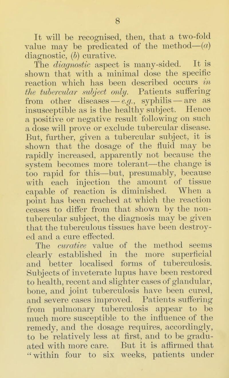 It will be recognised, then, that a two-fold value may be predicated of the method—(a) diagnostic, (b) curative. The diagnostic aspect is many-sided. It is shown that with a minimal dose the specific reaction which has been described occurs in the tubercular subject only. Patients suffering from other diseases — e.g., syphilis — are as insusceptible as is the healthy subject. Hence a positive or negative result following on such a dose will prove or exclude tubercular disease. But, further, given a tubercular subject, it is shown that the dosage of the fluid may be rapidly increased, apparently not because the system becomes more tolerant—the change is too rapid for this—but, presumably, because with each injection the amount of tissue capable of reaction is diminished. When a point has been reached at which the reaction ceases to differ from that shown by the non- tubercular subject, the diagnosis may be given that the tuberculous tissues have been destroy- ed and a cure effected. The curative value of the method seems clearly established in the more superficial and better localised forms of tuberculosis. Subjects of inveterate lupus have been restored to health, recent and slighter cases of glandular, bone, and joint tuberculosis have been cured, and severe cases improved. Patients suffering from pulmonary tuberculosis appear to be much more susceptible to the influence of the remedy, and the dosage requires, accordingly, to be relatively less at first, and to be gradu- ated with more care. But it is affirmed that  within four to six weeks, patients under