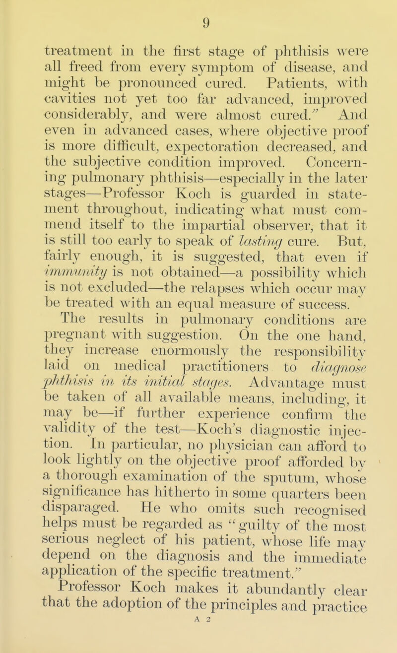 treatment in the first stage of phthisis were all freed from every symptom of disease, and might be pronounced cured. Patients, with cavities not yet too far advanced, improved considerably, and were almost cured/' And even in advanced cases, where objective proof is more difficult, expectoration decreased, and the subjective condition improved. Concern- ing pulmonary phthisis—especially in the later stages—Professor Koch is guarded in state- ment throughout, indicating what must com- mend itself to the impartial observer, that it is still too early to speak of lading cure. But, fairly enough, it is suggested, that even if immunity is not obtained—a possibility which is not excluded—the relapses which occur may be treated with an equal measure of success. The results in pulmonary conditions are pregnant with suggestion. On the one hand, they increase enormously the responsibility laid on medical practitioners to diagnose phthisis in its initial stages. Advantage must be taken of all available means, including, it may be—if further experience confirm the validity of the test—Koch's diagnostic injec- tion. In particular, no physician can afford to look lightly on the objective proof afforded by a thorough examination of the sputum, whose significance has hitherto in some quarters been disparaged. He who omits such recognised helps must be regarded as guilty of the most serious neglect of his patient, whose life may depend on the diagnosis and the immediate application of the specific treatment. Professor Koch makes it abundantly clear that the adoption of the principles and practice A 2