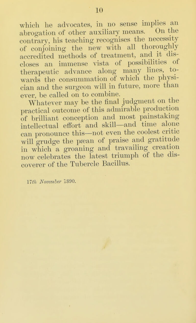 which he advocates, in no sense implies an abrogation of other auxiliary means. On the contrary, his teaching recognises the necessity of conjoining the new with all thoroughly accredited methods of treatment, and it dis- closes an immense vista of possibilities of therapeutic advance along many lines, to- wards the consummation of which the physi- cian and the surgeon will in future, more than ever, be called on to combine. Whatever may be the final judgment on the practical outcome of this admirable production of brilliant conception and most painstaking intellectual effort and skill—and time alone can pronounce this—not even the coolest critic will grudge the psean of praise and gratitude in which a groaning and travailing creation now celebrates the latest triumph of the dis- coverer of the Tubercle Bacillus. 17 th November 1890.