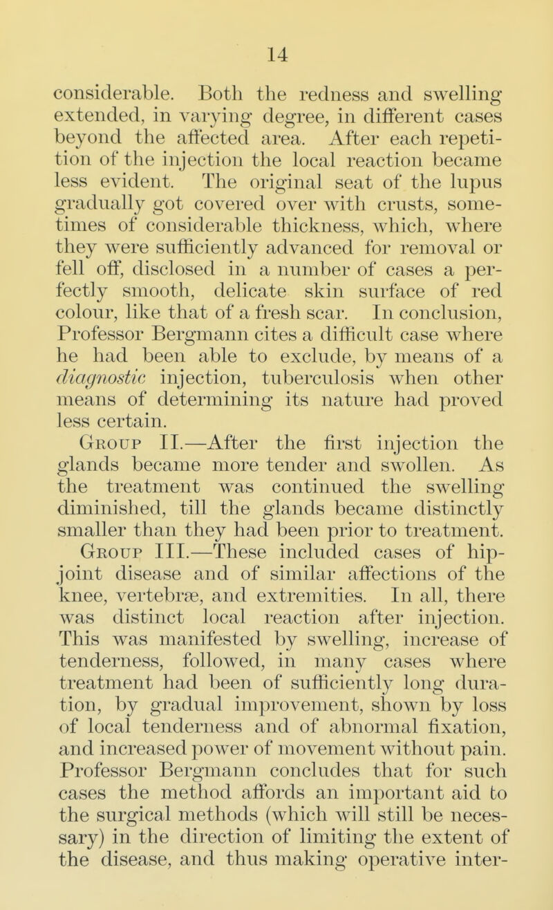 considerable. Both the redness and swelling extended, in varying degree, in different cases beyond the affected area. After each repeti- tion of the injection the local reaction became less evident. The original seat of the lupus gradually got covered over with crusts, some- times of considerable thickness, which, where they were sufficiently advanced for removal or fell off, disclosed in a number of cases a per- fectly smooth, delicate skin surface of red colour, like that of a fresh scar. In conclusion, Professor Bergmann cites a difficult case where he had been able to exclude, by means of a diagnostic injection, tuberculosis when other means of determining its nature had proved less certain. Group II.—After the first injection the glands became more tender and swollen. As the treatment was continued the swelling diminished, till the glands became distinctly smaller than they had been prior to treatment. Group III.—These included cases of hip- joint disease and of similar affections of the knee, vertebra, and extremities. In all, there was distinct local reaction after injection. This was manifested by swelling, increase of tenderness, followed, in many cases where treatment had been of sufficiently long dura- tion, by gradual improvement, shown by loss of local tenderness and of abnormal fixation, and increased power of movement without pain. Professor Bergmann concludes that for such cases the method affords an important aid to the surgical methods (which will still be neces- sary) in the direction of limiting the extent of the disease, and thus making operative inter-