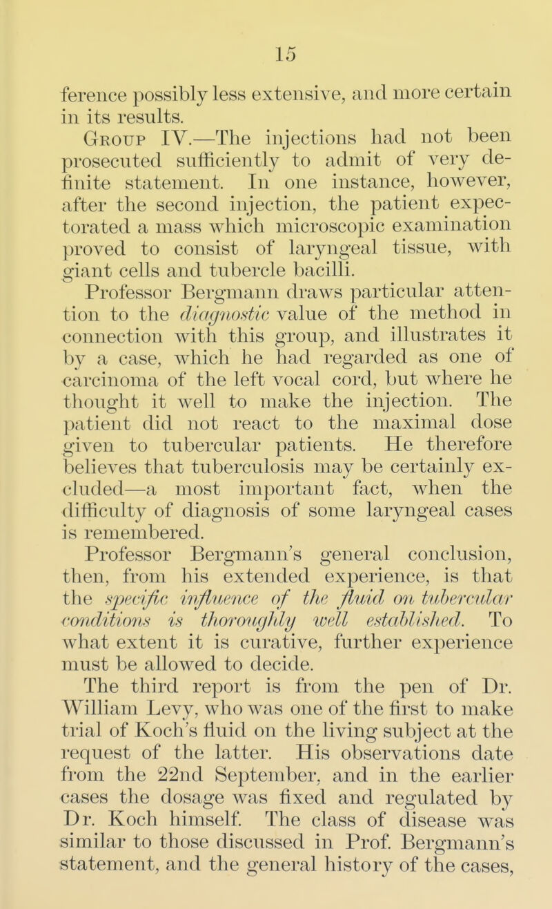 ference possibly less extensive, and more certain in its results. Group IV.—The injections had not been prosecuted sufficiently to admit of very de- finite statement. In one instance, however, after the second injection, the patient expec- torated a mass which microscopic examination proved to consist of laryngeal tissue, with giant cells and tubercle bacilli. Professor Bergmann draws particular atten- tion to the diagnostic value of the method in connection with this group, and illustrates it by a case, which he had regarded as one of carcinoma of the left vocal cord, but where he thought it well to make the injection. The patient did not react to the maximal dose given to tubercular patients. He therefore believes that tuberculosis may be certainly ex- cluded—a most important fact, when the difficulty of diagnosis of some laryngeal cases is remembered. Professor Bergmann's general conclusion, then, from his extended experience, is that the specific influence of the fluid on tubercular conditions is thoroughly well established. To what extent it is curative, further experience must be allowed to decide. The third report is from the pen of Dr. William Levy, who was one of the first to make trial of Koch's fluid on the living subject at the request of the latter. His observations date from the 22nd September, and in the earlier cases the dosage was fixed and regulated by Dr. Koch himself. The class of disease was similar to those discussed in Prof. Bergmann's statement, and the general history of the cases,