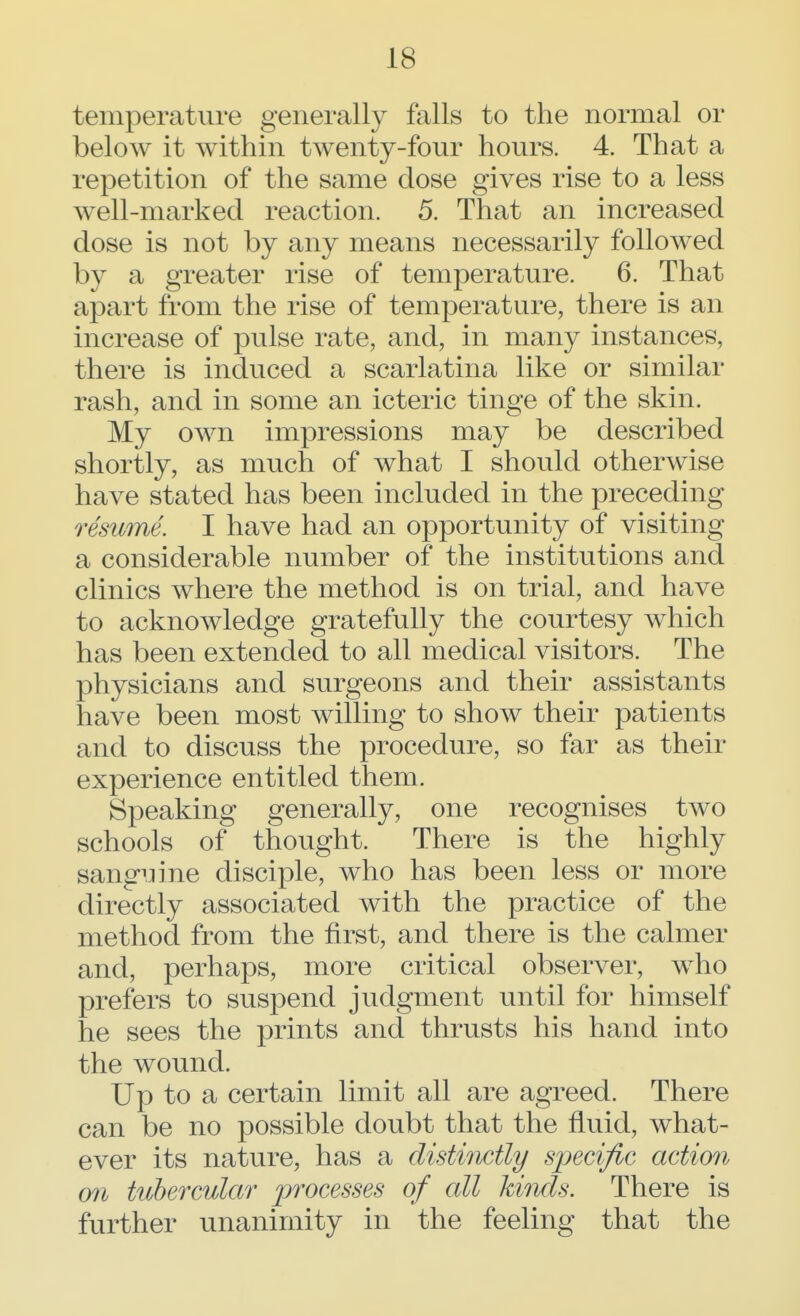 temperature generally falls to the normal or below it within twenty-four hours. 4. That a repetition of the same dose gives rise to a less well-marked reaction. 5. That an increased dose is not by any means necessarily followed by a greater rise of temperature. 6. That apart from the rise of temperature, there is an increase of pulse rate, and, in many instances, there is induced a scarlatina like or similar rash, and in some an icteric tinge of the skin. My own impressions may be described shortly, as much of what I should otherwise have stated has been included in the preceding resume. I have had an opportunity of visiting a considerable number of the institutions and clinics where the method is on trial, and have to acknowledge gratefully the courtesy which has been extended to all medical visitors. The physicians and surgeons and their assistants have been most willing to show their patients and to discuss the procedure, so far as their experience entitled them. Speaking generally, one recognises two schools of thought. There is the highly sanguine disciple, who has been less or more directly associated with the practice of the method from the first, and there is the calmer and, perhaps, more critical observer, who prefers to suspend judgment until for himself he sees the prints and thrusts his hand into the wound. Up to a certain limit all are agreed. There can be no possible doubt that the fluid, what- ever its nature, has a distinctly specific action on tubercular processes of all kinds. There is further unanimity in the feeling that the