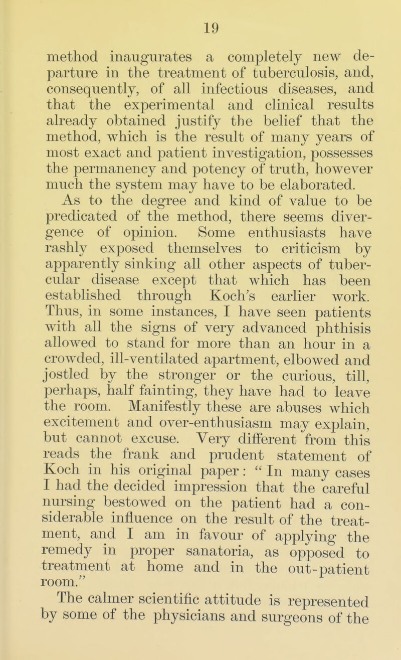 method inaugurates a completely new de- parture in the treatment of tuberculosis, and, consequently, of all infectious diseases, and that the experimental and clinical results already obtained justify the belief that the method, which is the result of many years of most exact and patient investigation, possesses the permanency and potency of truth, however much the system may have to be elaborated. As to the degree and kind of value to be predicated of the method, there seems diver- gence of opinion. Some enthusiasts have rashly exposed themselves to criticism by apparently sinking all other aspects of tuber- cular disease except that which has been established through Koch's earlier work. Thus, in some instances, I have seen patients with all the signs of very advanced phthisis allowed to stand for more than an hour in a crowded, ill-ventilated apartment, elbowed and jostled by the stronger or the curious, till, perhaps, half fainting, they have had to leave the room. Manifestly these are abuses which excitement and over-enthusiasm may explain, but cannot excuse. Very different from this reads the frank and prudent statement of Koch in his original paper:  In many cases I had the decided impression that the careful nursing bestowed on the patient had a con- siderable influence on the result of the treat- ment, and I am in favour of applying the remedy in proper sanatoria, as opposed to treatment at home and in the out-patient room/' The calmer scientific attitude is represented by some of the physicians and surgeons of the