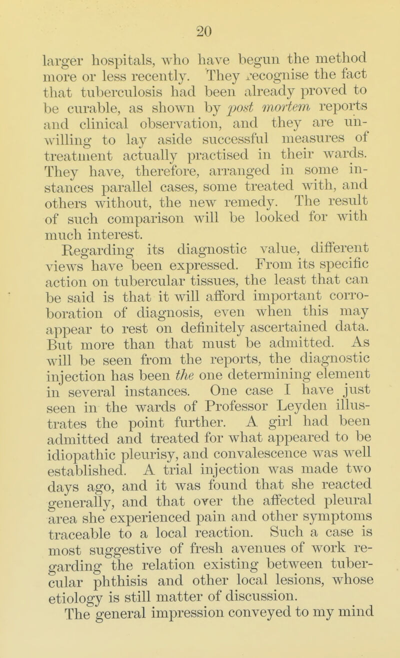 larger hospitals, who have begun the method more or less recently. They recognise the fact that tuberculosis had been already proved to be curable, as shown by post mortem, reports and clinical observation, and they are un- willing to lay aside successful measures of treatment actually practised in their wards. They have, therefore, arranged in some in- stances parallel cases, some treated with, and others without, the new remedy. The result of such comparison will be looked for with much interest. Regarding its diagnostic value, different views have been expressed. From its specific action on tubercular tissues, the least that can be said is that it will afford important corro- boration of diagnosis, even when this may appear to rest on definitely ascertained data. But more than that must be admitted. As will be seen from the reports, the diagnostic injection has been the one determining element in several instances. One case I have just seen in the wards of Professor Leyden illus- trates the point further. A girl had been admitted and treated for what appeared to be idiopathic pleurisy, and convalescence was well established. A trial injection was made two days ago, and it was found that she reacted generally, and that over the affected pleural area she experienced pain and other symptoms traceable to a local reaction. Such a case is most suggestive of fresh avenues of work re- garding the relation existing between tuber- cular phthisis and other local lesions, whose etiology is still matter of discussion. The general impression conveyed to my mind
