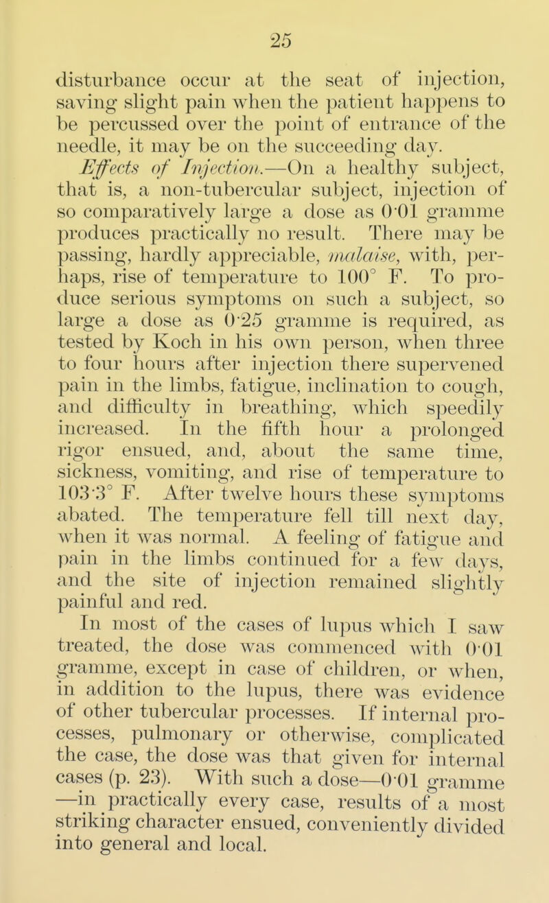 disturbance occur at the seat of injection, saving slight pain when the patient happens to be percussed over the point of entrance of the needle, it may be on the succeeding day. Effects of Injection.—On a healthy subject, that is, a non-tubercular subject, injection of so comparatively large a dose as 0*01 gramme produces practically no result. There may be passing, hardly appreciable, malaise, with, per- haps, rise of temperature to 100° F. To pro- duce serious symptoms on such a subject, so large a dose as 0*25 gramme is required, as tested by Koch in his own person, when three to four hours after injection there supervened pain in the limbs, fatigue, inclination to cough, and difficulty in breathing, which speedily increased. In the fifth hour a prolonged rigor ensued, and, about the same time, sickness, vomiting, and rise of temperature to 103*3° F. After twelve hours these symptoms abated. The temperature fell till next day, when it was normal. A feeling of fatigue and pain in the limbs continued for a few days, and the site of injection remained slightly painful and red. In most of the cases of lupus which I saw treated, the dose was commenced with 0 01 gramme, except in case of children, or when, in addition to the lupus, there was evidence of other tubercular processes. If internal pro- cesses, pulmonary or otherwise, complicated the case, the dose was that given for internal cases (p. 23). With such a dose—0 01 gramme —in practically every case, results of a most striking character ensued, conveniently divided into general and local.