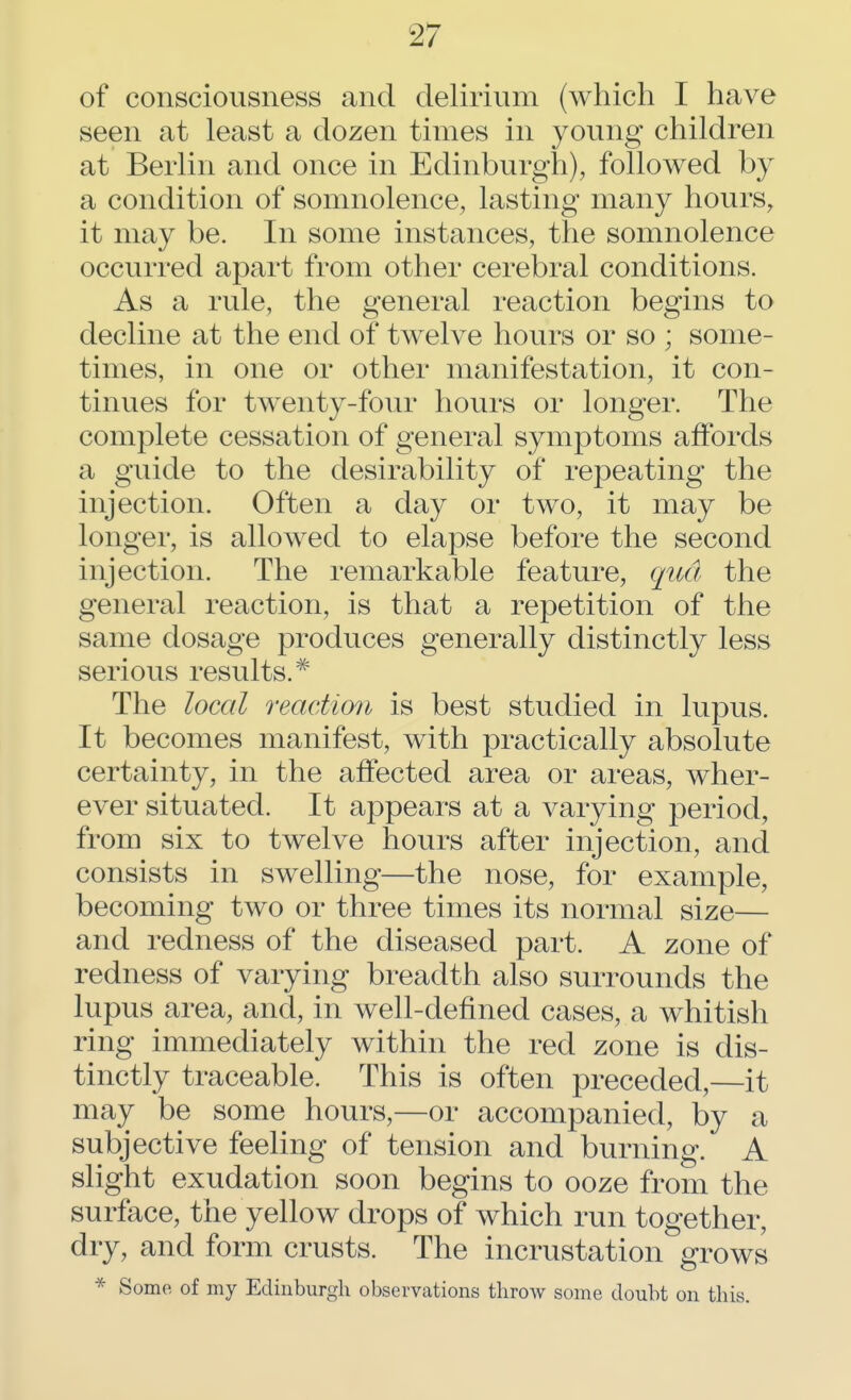 of consciousness and delirium (which I have seen at least a dozen times in young children at Berlin and once in Edinburgh), followed by a condition of somnolence, lasting many hours, it may be. In some instances, the somnolence occurred apart from other cerebral conditions. As a rule, the general reaction begins to decline at the end of twelve hours or so ; some- times, in one or other manifestation, it con- tinues for twenty-four hours or longer. The complete cessation of general symptoms affords a guide to the desirability of repeating the injection. Often a day or two, it may be longer, is allowed to elapse before the second injection. The remarkable feature, qua the general reaction, is that a repetition of the same dosage produces generally distinctly less serious results.# The local reaction is best studied in lupus. It becomes manifest, with practically absolute certainty, in the affected area or areas, wher- ever situated. It appears at a varying period, from six to twelve hours after injection, and consists in swelling—the nose, for example, becoming two or three times its normal size— and redness of the diseased part. A zone of redness of varying breadth also surrounds the lupus area, and, in well-defined cases, a whitish ring immediately within the red zone is dis- tinctly traceable. This is often preceded,—it may be some hours,—or accompanied, by a subjective feeling of tension and burning. A slight exudation soon begins to ooze from the surface, the yellow drops of which run together, dry, and form crusts. The incrustation grows * Some of my Edinburgh observations throw some doubt on this.