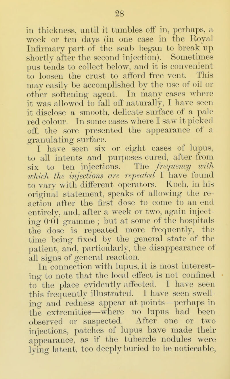 in thickness, until it tumbles off in, perhaps, a week or ten days (in one case in the Royal Infirmary part of the scab began to break up shortly after the second injection). Sometimes pus tends to collect below, and it is convenient to loosen the crust to afford free vent. This may easily be accomplished by the use of oil or other softening agent. In many cases where it was allowed to fall off naturally, I have seen it disclose a smooth, delicate surface of a pale red colour. In some cases where I saw it picked off, the sore presented the appearance of a granulating surface. I have seen six or eight cases of lupus, to all intents and purposes cured, after from six to ten injections. The frequency with which the injections are repeated I have found to vary with different operators. Koch, in his original statement, speaks of allowing the re- action after the first dose to come to an end entirely, and, after a week or two, again inject- ing 0 01 gramme ; but at some of the hospitals the dose is repeated more frequently, the time being fixed by the general state of the patient, and, particularly, the disappearance of all signs of general reaction. In connection with lupus, it is most interest- ing to note that the local effect is not confined • to the place evidently affected. I have seen this frequently illustrated. I have seen swell- ing and redness appear at points—perhaps in the extremities—where no lupus had been observed or suspected. After one or two injections, patches of lupus have made their appearance, as if the tubercle nodules were lying latent, too deeply buried to be noticeable,