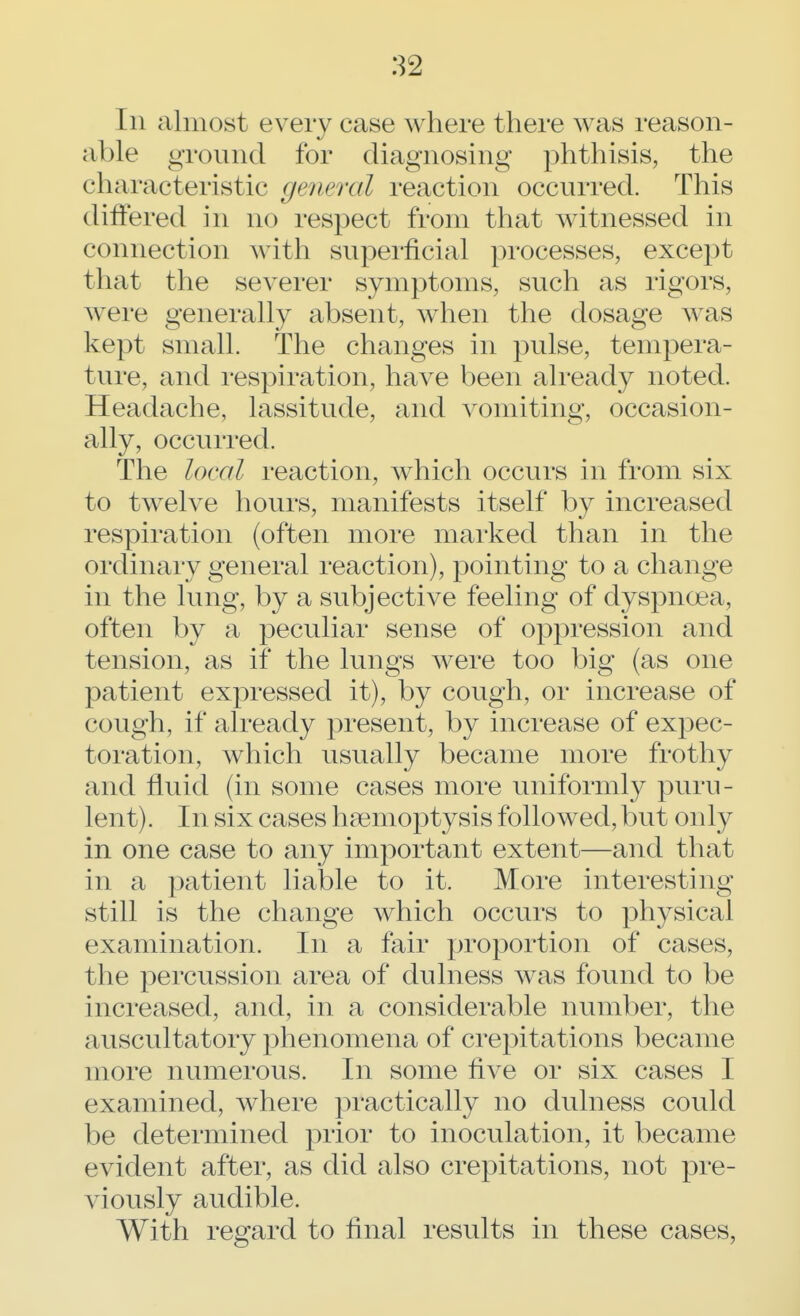 In almost every case where there was reason- able ground for diagnosing phthisis, the characteristic general reaction occurred. This differed in no respect from that witnessed in connection with superficial processes, except that the severer symptoms, such as rigors, were generally absent, when the dosage was kept small. The changes in pulse, tempera- ture, and respiration, have been already noted. Headache, lassitude, and vomiting, occasion- ally, occurred. The local reaction, which occurs in from six to twelve hours, manifests itself by increased respiration (often more marked than in the ordinary general reaction), pointing to a change in the lung, by a subjective feeling of dyspnoea, often by a peculiar sense of oppression and tension, as if the lungs were too big (as one patient expressed it), by cough, or increase of cough, if already present, by increase of expec- toration, which usually became more frothy and fluid (in some cases more uniformly puru- lent). In six cases haemoptysis followed, but only in one case to any important extent—and that in a patient liable to it. More interesting still is the change which occurs to physical examination. In a fair proportion of cases, the percussion area of dulness was found to be increased, and, in a considerable number, the auscultatory phenomena of crepitations became more numerous. In some five or six cases I examined, where practically no dulness could be determined prior to inoculation, it became evident after, as did also crepitations, not pre- viously audible. With regard to final results in these cases,