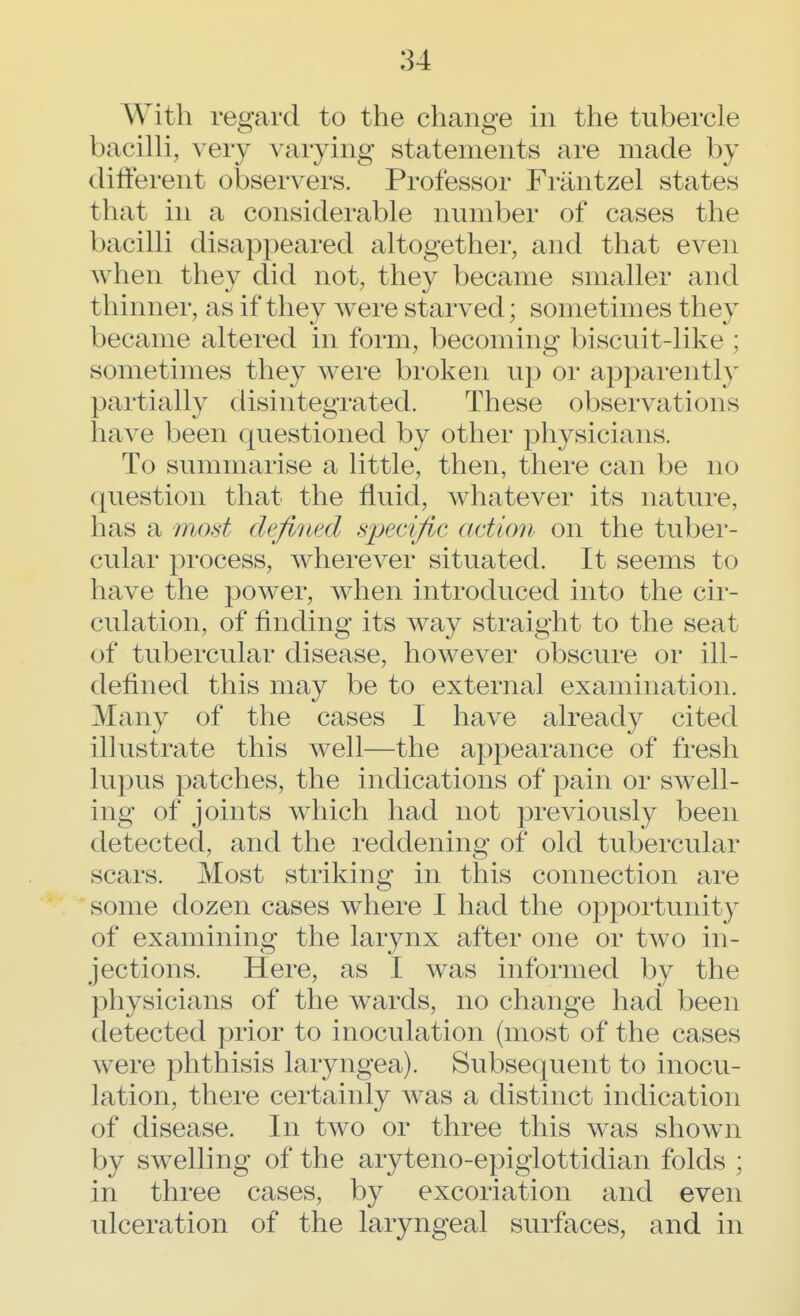 With regard to the change in the tubercle bacilli, very varying statements are made by different observers. Professor Frantzel states that in a considerable number of cases the bacilli disappeared altogether, and that even when they did not, they became smaller and thinner, as if they were starved; sometimes they became altered in form, becoming biscuit-like : sometimes they were broken up or apparently partially disintegrated. These observations have been questioned by other physicians. To summarise a little, then, there can be no question that the fluid, whatever its nature, has a mod defined specific <i<iion on the tuber- cular process, wherever situated. It seems to have the power, when introduced into the cir- culation, of finding its way straight to the seat of tubercular disease, however obscure or ill- defined this may be to external examination. Many of the cases I have already cited illustrate this well—the appearance of fresh lupus patches, the indications of pain or swell- ing of joints which had not previously been detected, and the reddening of old tubercular scars. Most striking in this connection are some dozen cases where I had the opportunity of examining the larynx after one or two in- jections. Here, as I was informed by the physicians of the wards, no change had been detected prior to inoculation (most of the cases were phthisis laryngea). Subsequent to inocu- lation, there certainly was a distinct indication of disease. In two or three this was shown by swelling of the aryteno-epiglottidian folds ; in three cases, by excoriation and even ulceration of the laryngeal surfaces, and in
