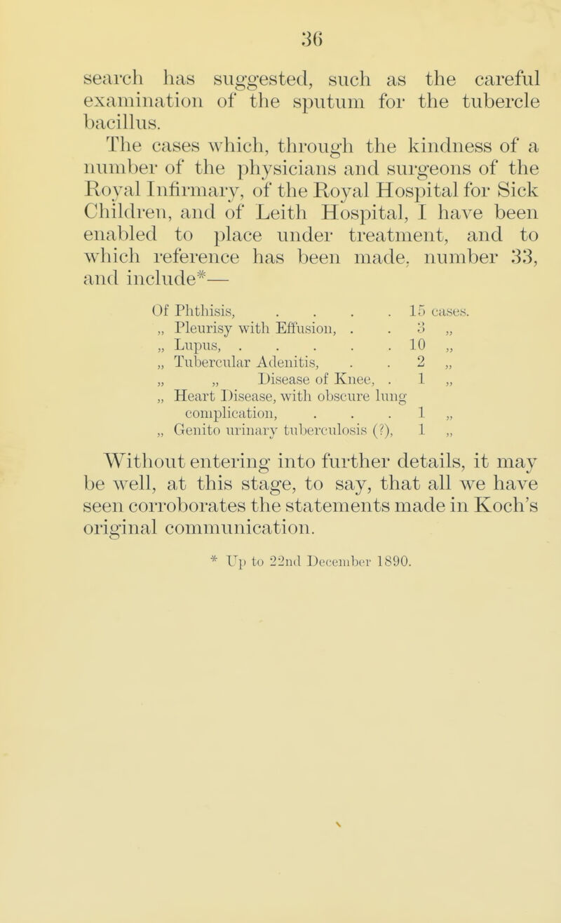 search has suggested, such as the careful examination of the sputum for the tubercle 1 >acillus. The cases which, through the kindness of a number of the physicians and surgeons of the Royal Infirmary, of the Royal Hospital for Sick Children, and of Leith Hospital, I have been enabled to place under treatment, and to which reference has been made, number 33, and include*— Of Phthisis, . . . .15 cases. „ Pleurisy with Effusion, . 3 „ „ Lupus, 10 „ „ Tubercular Adenitis, . 2 „ „ „ Disease of Knee, . 1 „ „ Heart Disease, with obscure lung complication, . . 1 „ „ Genito urinary tuberculosis (?), 1 ,, Without entering into further details, it may be well, at this stage, to say, that all we have seen corroborates the statements made in Koch's original communication. * Up to 22nd December 1890.