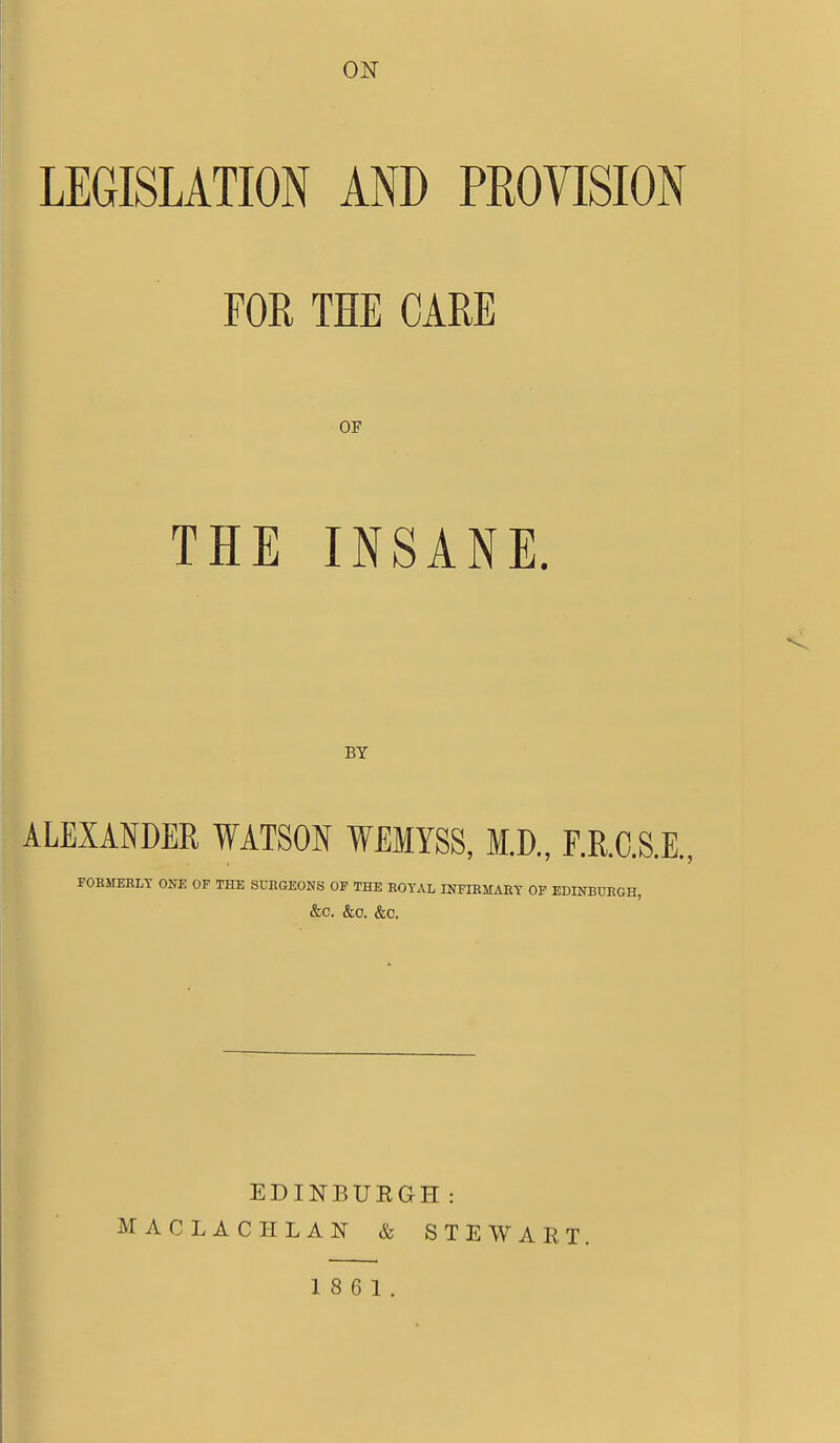 oisr LEGISLATION AND PROVISION FOR THE CARE OF THE INSANE. BY ALEXANDER ¥ATS0N WEMYSS, M.D., F.R.C.S.E., FORMERLY ONE OF THE SURGEONS OF THE ROYAL INFIRMARY OF EDINBURGH, &0. &0. &C. EDINBUEGH: MACLACHLAN & STEWART. 18 6 1.