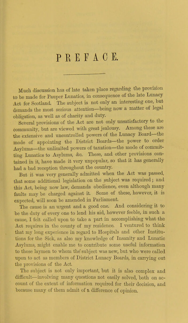 PREFACE. Much discussion has of late taken place regarding the provision to be made for Pauper Lunatics, in consequence of the late Lunacy Act for Scotland. The subject is not only an interesting one, but demands the most serious attention—being now a matter of legal obligation, as well as of charity and duty. Several provisions of the Act are not only unsatisfactory to the community, but are viewed with great jealousy. Among these are the extensive and uncontrolled powers of the Lunacy Board—the mode of appointing the District Boards—the power to order Asylums—the unlimited powers of taxation—the mode of commit- ting Lunatics to Asylums, &c. These, and other provisions con- tained in it, have made it very unpopular, so that it has generally had a bad reception throughout the country. But it was very generally admitted when the Act was passed, that some additional legislation on the subject was required; and this Act, being now law, demands obedience, even although many faults may be charged against it. Some of these, however, it is expected, will soon be amended in Parliament. The cause is an urgent and a good one. And considering it to be the duty of every one to lend his aid, however feeble, in such a cause, I felt called upon to take a part in accomplishing what the Act requires in the county of my residence. I ventured to think that my long experience in regard to Hospitals and other Institu- tions for the Sick, as also my knowledge of Insanity and Lunatic Asylums, might enable me to contribute some useful information to those laymen to whom the'subject was new, but who were called upon to act as members of District Lunacy Boards, in carrying out the provisions of the Act. The subject is not only important, but it is also complex and difficult—involving many questions not easily solved, both on ac- count of the extent of information required for their decision, and because many of them admit of a difference of opinion.