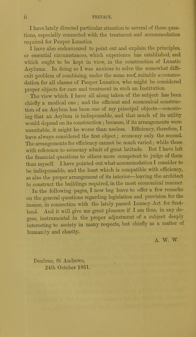 I have lately directed particular attention to several of tliese ques- tions, especially connected with the treatment and accommodation required for Pauper Lunatics. I have also endeavoured to point out and explain the principles, or essential circumstances, which experience has established, and which ought to he kept in view, in the construction of Lunatic Asylums. In doing so I was anxious to solve the somewhat diffi- cult problem of combining, under the same roof, suitable accommo- dation for all classes of Pauper Lunatics, who might be considered proper objects for care and treatment in such an Institution. The view which I have all along taken of the subject has been chiefly a medical one ; and the efficient and economical construc- tion of an Asylum has been one of my principal objects—conceiv- ing that an Asylum is indispensable, and that much of its utility would depend on its construction ; because, if its arrangements were unsuitable, it might be worse than useless. Efficiency, therefore, I have always considered the first object; economy only the second. The arrangements for efficiency cannot be much varied; while those with reference to economy admit of great latitude. But I have left the financial questions to others more competent to judge of them than myseE I have pointed out what accommodation I consider to be indispensable, and the least which is compatible with efficiency, as also the proper arrangement of its interior—leaving the architect to construct the buildings required, in the most economical maimer. In the following pages,. I now beg leave to offer a few remarks on the general questions regarding legislation and provision for the insane, in connection with the lately passed Lunacy Act for Scot- land. And it will give me great pleasure if I am thus, in any de- gree, instrumental in the proper adjustment of a subject deeply interesting to society in many respects, but chiefly as a matter of humanity and charity. A. W. W. Denbrae, St Andrews, 24th October 1861.