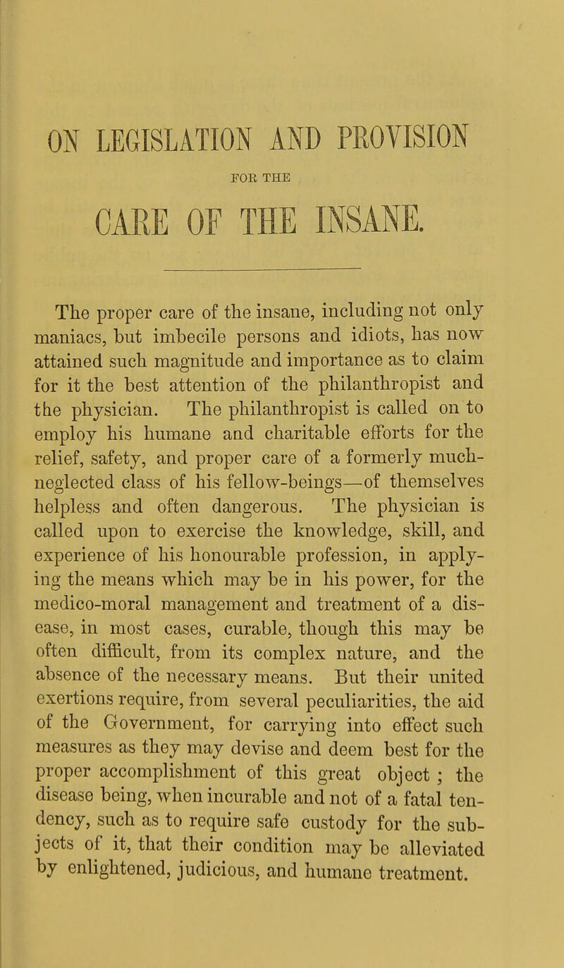 ON LEGISLATION AND PROVISION FOE THE CARE OF THE INSANE. The proper care of the insane, including not only maniacs, but imbecile persons and idiots, has now attained such magnitude and importance as to claim for it the best attention of the philanthropist and the physician. The philanthropist is called on to employ his humane and charitable efforts for the relief, safety, and proper care of a formerly much- neglected class of his fellow-beings—of themselves helpless and often dangerous. The physician is called upon to exercise the knowledge, skill, and experience of his honourable profession, in apply- ing the means which may be in his power, for the medico-moral management and treatment of a dis- ease, in most cases, curable, though this may be often difficult, from its complex nature, and the absence of the necessary means. But their united exertions require, from several peculiarities, the aid of the Government, for carrying into effect such measures as they may devise and deem best for the proper accomplishment of this great object ; the disease being, when incurable and not of a fatal ten- dency, such as to require safe custody for the sub- jects of it, that their condition may be alleviated by enlightened, judicious, and humane treatment.
