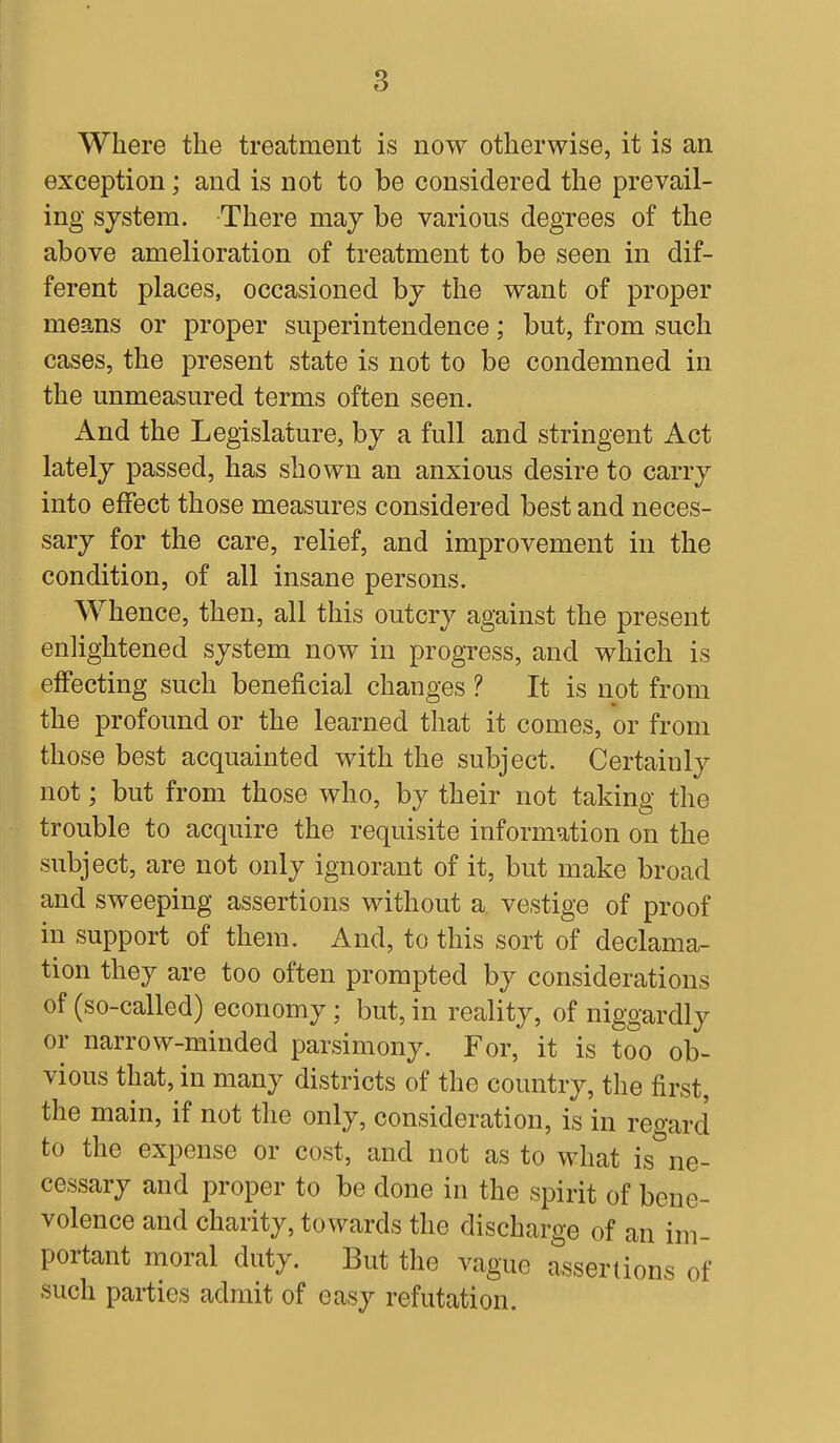 Where the treatment is now otherwise, it is an exception; and is not to be considered the prevail- ing system. There may be various degrees of the above amelioration of treatment to be seen in dif- ferent places, occasioned by the want; of proper means or proper superintendence; but, from such cases, the present state is not to be condemned in the unmeasured terms often seen. And the Legislature, by a full and stringent Act lately passed, has shown an anxious desire to carry into effect those measures considered best and neces- sary for the care, relief, and improvement in the condition, of all insane persons. Whence, then, all this outcry against the present enlightened system now in progress, and which is effecting such beneficial changes ? It is not from the profound or the learned that it comes, or from those best acquainted with the subject. Certainly not; but from those who, by their not taking the trouble to acquire the requisite information on the subject, are not only ignorant of it, but make broad and sweeping assertions without a vestige of proof in support of them. And, to this sort of declama- tion they are too often prompted by considerations of (so-called) economy; but, in reality, of niggardly or narrow-minded parsimony. For, it is too ob- vious that, in many districts of the country, the first, the main, if not the only, consideration, is in regard to the expense or cost, and not as to what is&ne- cessary and proper to be done in the spirit of bene- volence and charity, towards the discharge of an im- portant moral duty. But the vague assertions of such parties admit of easy refutation.