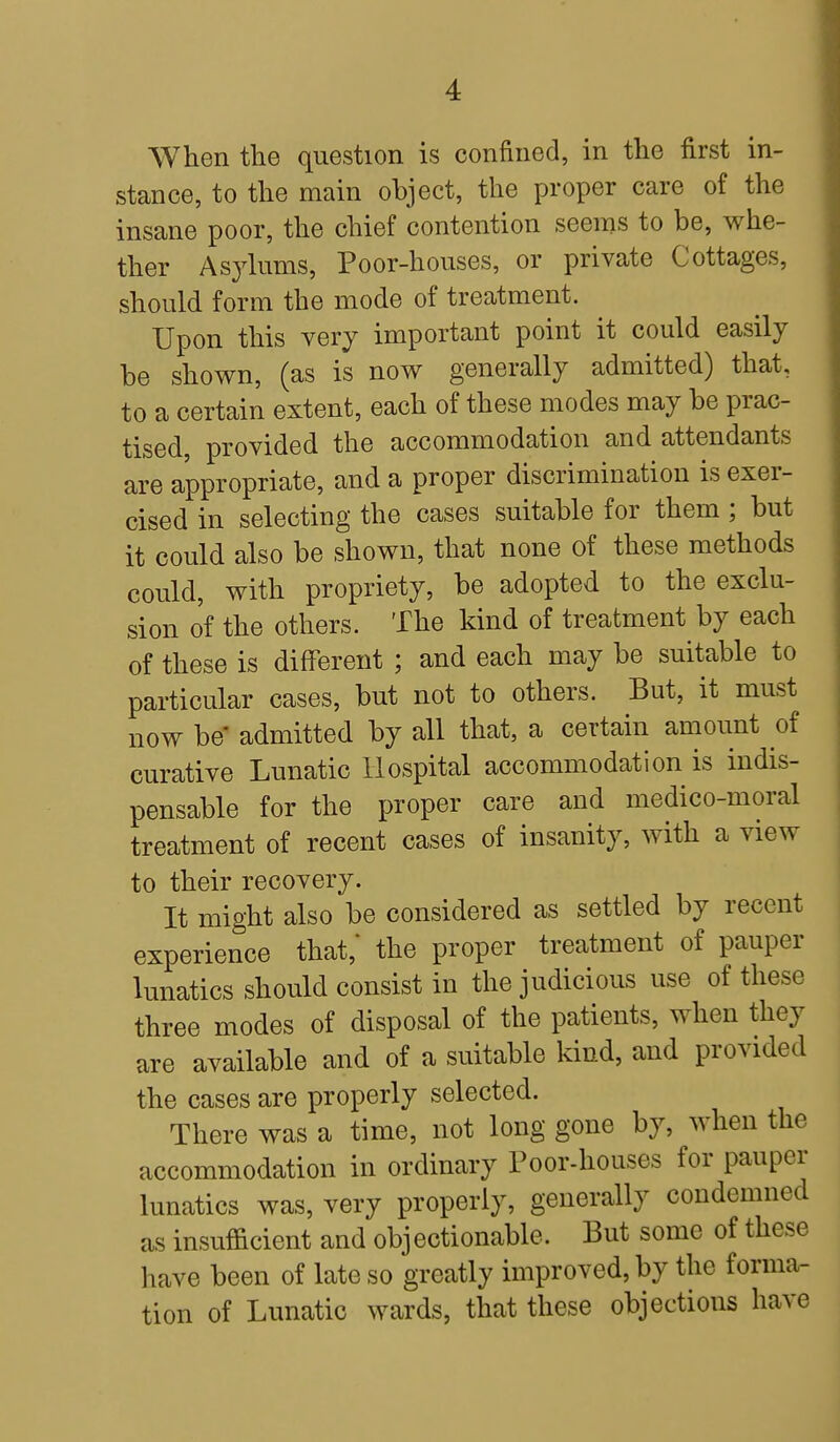 When the question is confined, in the first in- stance, to the main object, the proper care of the insane poor, the chief contention seems to be, whe- ther Asylums, Poor-houses, or private Cottages, should form the mode of treatment. Upon this very important point it could easily be shown, (as is now generally admitted) that, to a certain extent, each of these modes may be prac- tised, provided the accommodation and attendants are appropriate, and a proper discrimination is exer- cised in selecting the cases suitable for them ; but it could also be shown, that none of these methods could, with propriety, be adopted to the exclu- sion of the others. The kind of treatment by each of these is different ; and each may be suitable to particular cases, but not to others. But, it must now be admitted by all that, a certain amount of curative Lunatic Hospital accommodation is indis- pensable for the proper care and medico-moral treatment of recent cases of insanity, with a view to their recovery. It might also be considered as settled by recent experience that,* the proper treatment of pauper lunatics should consist in the judicious use of these three modes of disposal of the patients, when they are available and of a suitable kind, and provided the cases are properly selected. There was a time, not long gone by, when the accommodation in ordinary Poor-houses for pauper lunatics was, very properly, generally condemned as insufficient and objectionable. But some of these have been of late so greatly improved, by the forma- tion of Lunatic wards, that these objections have