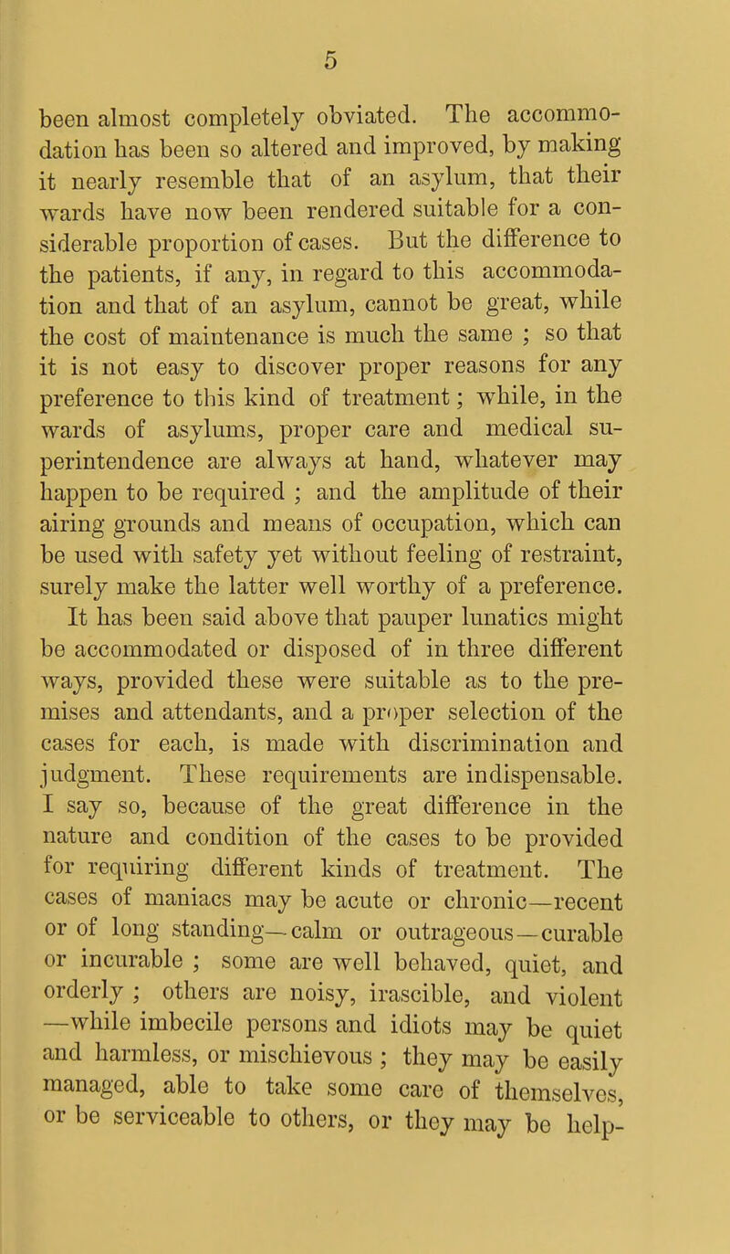 been almost completely obviated. The accommo- dation has been so altered and improved, by making- it nearly resemble that of an asylum, that their wards have now been rendered suitable for a con- siderable proportion of cases. But the difference to the patients, if any, in regard to this accommoda- tion and that of an asylum, cannot be great, while the cost of maintenance is much the same ; so that it is not easy to discover proper reasons for any preference to this kind of treatment; while, in the wards of asylums, proper care and medical su- perintendence are always at hand, whatever may happen to be required ; and the amplitude of their airing grounds and means of occupation, which can be used with safety yet without feeling of restraint, surely make the latter well worthy of a preference. It has been said above that pauper lunatics might be accommodated or disposed of in three different ways, provided these were suitable as to the pre- mises and attendants, and a proper selection of the cases for each, is made with discrimination and judgment. These requirements are indispensable. I say so, because of the great difference in the nature and condition of the cases to be provided for requiring different kinds of treatment. The cases of maniacs may be acute or chronic—recent or of long standing—calm or outrageous—curable or incurable ; some are well behaved, quiet, and orderly ; others are noisy, irascible, and violent —while imbecile persons and idiots may be quiet and harmless, or mischievous ; they may be easily managed, able to take some care of themselves, or be serviceable to others, or they may be help-