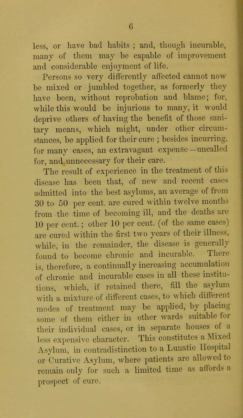 less, or have bad habits ; and, though incurable, many of them may be capable of improvement and considerable enjoyment of life. Persons so very differently affected cannot now be mixed or jumbled together, as formerly they have been, without reprobation and blame; for, while this would be injurious to many, it would deprive others of having the benefit of those sani- tary means, which might, under other circum- stances, be applied for their cure ; besides incurring, for many cases, an extravagant expense —uncalled for, and unnecessary for their care. The result of experience in the treatment of this disease has been that, of new and recent cases admitted into the best asylums, an average of from 30 to 50 per cent, are cured within twelve months from the time of becoming ill, and the deaths are 10 per cent.; other 10 per cent, (of the same cases) are cured within the first two years of their illness, while, in the remainder, the disease is generally found to become chronic and incurable. There is, therefore, a continually increasing accumulation of chronic and incurable cases in all these institu- tions, which, if retained there, fill the asylum with a mixture of different cases, to which different modes of treatment may be applied, by placing some of them either in other wards suitable for their individual cases, or in separate houses of a less expensive character. This constitutes a Mixed Asylum, in contradistinction to a Lunatic Hospital or Curative Asylum, where patients are allowed to remain only for such a limited time as affords a prospect of cure.