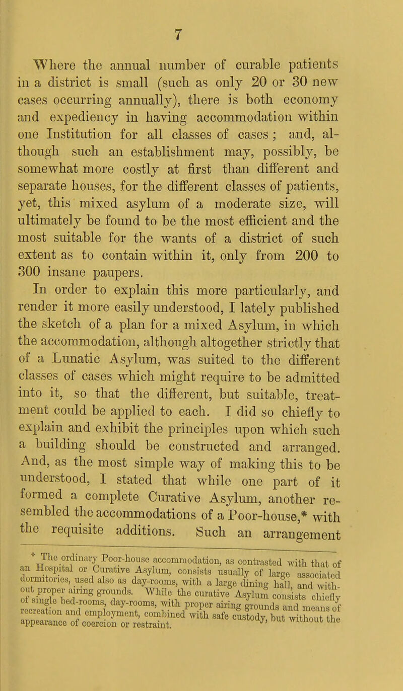 Where the annual number of curable patients in a district is small (such as only 20 or 30 new cases occurring annually), there is both economy and expediency in having accommodation within one Institution for all classes of cases ; and, al- though such an establishment may, possibly, be somewhat more costly at first than different and separate houses, for the different classes of patients, yet, this mixed asylum of a moderate size, will ultimately be found to be the most efficient and the most suitable for the wants of a district of such extent as to contain within it, only from 200 to 300 insane paupers. In order to explain this more particularly, and render it more easily understood, I lately published the sketch of a plan for a mixed Asylum, in which the accommodation, although altogether strictly that of a Lunatic Asylum, was suited to the different classes of cases which might require to be admitted into it, so that the different, but suitable, treat- ment could be applied to each. I did so chiefly to explain and exhibit the principles upon which such a building should be constructed and arranged. And, as the most simple way of making this to be understood, I stated that while one part of it formed a complete Curative Asylum, another re- sembled the accommodations of a Poor-house * with the requisite additions. Such an arrangement ^^^J^^y Po°F-houA8e accoimnodation, as contrasted with that of an Hospital or Curative Asylum, consists usually of lame associated dormitories, used also as day-rooms, with a large dining haTl £d with out proper airing grounds. While the curative Asyluni oanrirtTdSy of single bed-rooms day-rooms, with proper airing grounds todmSf recreation and employment, combined with safe custody but withoTthl appearance of coercion or restraint. J' without the