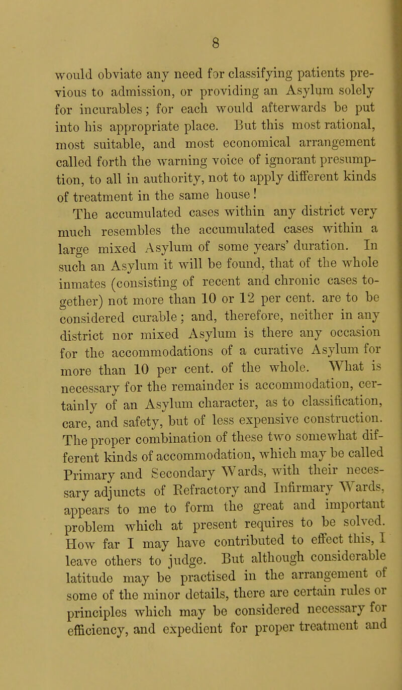 would obviate any need for classifying patients pre- vious to admission, or providing an Asylum solely for incurables; for each would afterwards be put into his appropriate place. But this most rational, most suitable, and most economical arrangement called forth the warning voice of ignorant presump- tion, to all in authority, not to apply different kinds of treatment in the same house ! The accumulated cases within any district very much resembles the accumulated cases within a large mixed Asylum of some years' duration. In such an Asylum it will be found, that of the whole inmates (consisting of recent and chronic cases to- gether) not more than 10 or 12 per cent, are to be considered curable; and, therefore, neither in any district nor mixed Asylum is there any occasion for the accommodations of a curative Asylum for more than 10 per cent, of the whole. What is necessary for the remainder is accommodation, cer- tainly of an Asylum character, as to classification, care, and safety, but of less expensive construction. The proper combination of these two somewhat dif- ferent kinds of accommodation, which may be called Primary and Secondary Wards, with their neces- sary adjuncts of Refractory and Infirmary Wards, appears to me to form the great and important problem which at present requires to be solved. How far I may have contributed to effect this, I leave others to judge. But although considerable latitude may be practised in the arrangement of some of the minor details, there are certain rules or principles which may be considered necessary for efficiency, and expedient for proper treatment and