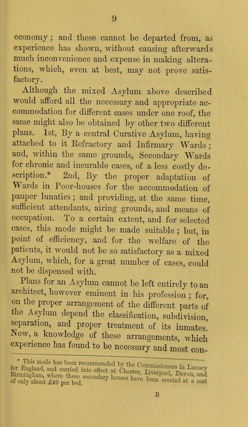 economy; and these cannot be departed from, as experience has shown, without causing afterwards much inconvenience and expense in making altera- tions, which, even at best, may not prove satis- factory. Although the mixed Asylum above described would afford all the necessary and appropriate ac- commodation for different cases under one roof, the same might also be obtained by other two different plans. 1st, By a central Curative Asylum, having attached to it Refractory and Infirmary Wards ; and, within the same grounds, Secondary Wards for chronic and incurable cases, of a less costly de- scription* 2nd, By the proper adaptation of Wards in Poor-houses for the accommodation of pauper lunatics; and providing, at the same time, sufficient attendants, airing grounds, and means of occupation. To a certain extent, and for selected cases, this mode might be made suitable; but, in point of efficiency, and for the welfare of the patients, it would not be so satisfactory as a mixed Asylum, which, for a great number of cases, could not be dispensed with. Plans for an Asylum cannot be left entirely to an architect, however eminent in his profession; for, on the proper arrangement of the different parts of the Asylum depend the classification, subdivision separation, and proper treatment of its inmates' Now, a knowledge of these arrangements, which experience has found to be necessary and most con- B