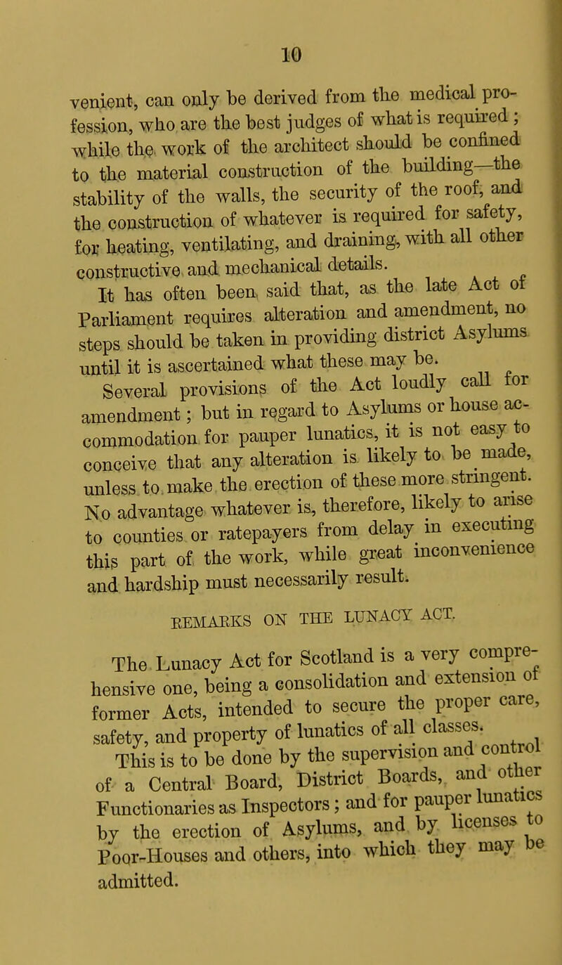 venient, can only be derived from the medical pro- fession, who are the best judges of what is required ; while the work of the architect should be confined to the material construction of the building—the stability of the walls, the security of the roof, and the construction of whatever is required for safety, for heating, ventilating, and draining, with all other constructive and mechanical details. It has often been said that, as the late Act ot Parliament requires alteration and amendment, no steps should be taken in providing district Asylums until it is ascertained what these may be. Several provisions of the Act loudly call tor amendment; but in regard to Asylums or house ac- commodation for pauper lunatics, it is not easy to conceive that any alteration is likely to be made, unless to make the erection of these more stringent. No advantage whatever is, therefore, likely to arise to counties or ratepayers from delay in executing this part of the work, while great inconvenience and hardship must necessarily result. KEMARKS ON THE LUNACY ACT. The Lunacy Act for Scotland is a very compre- hensive one, being a consolidation and extension of former Acts, intended to secure the proper care, safety, and property of lunatics of all classes. This is to be done by the supervision and control of a Central Board, District Boards, and other Functionaries as Inspectors; and for pauper lunatics by the erection of Asylums, and by licenses to Poor-Houses and others, into which they may be admitted.