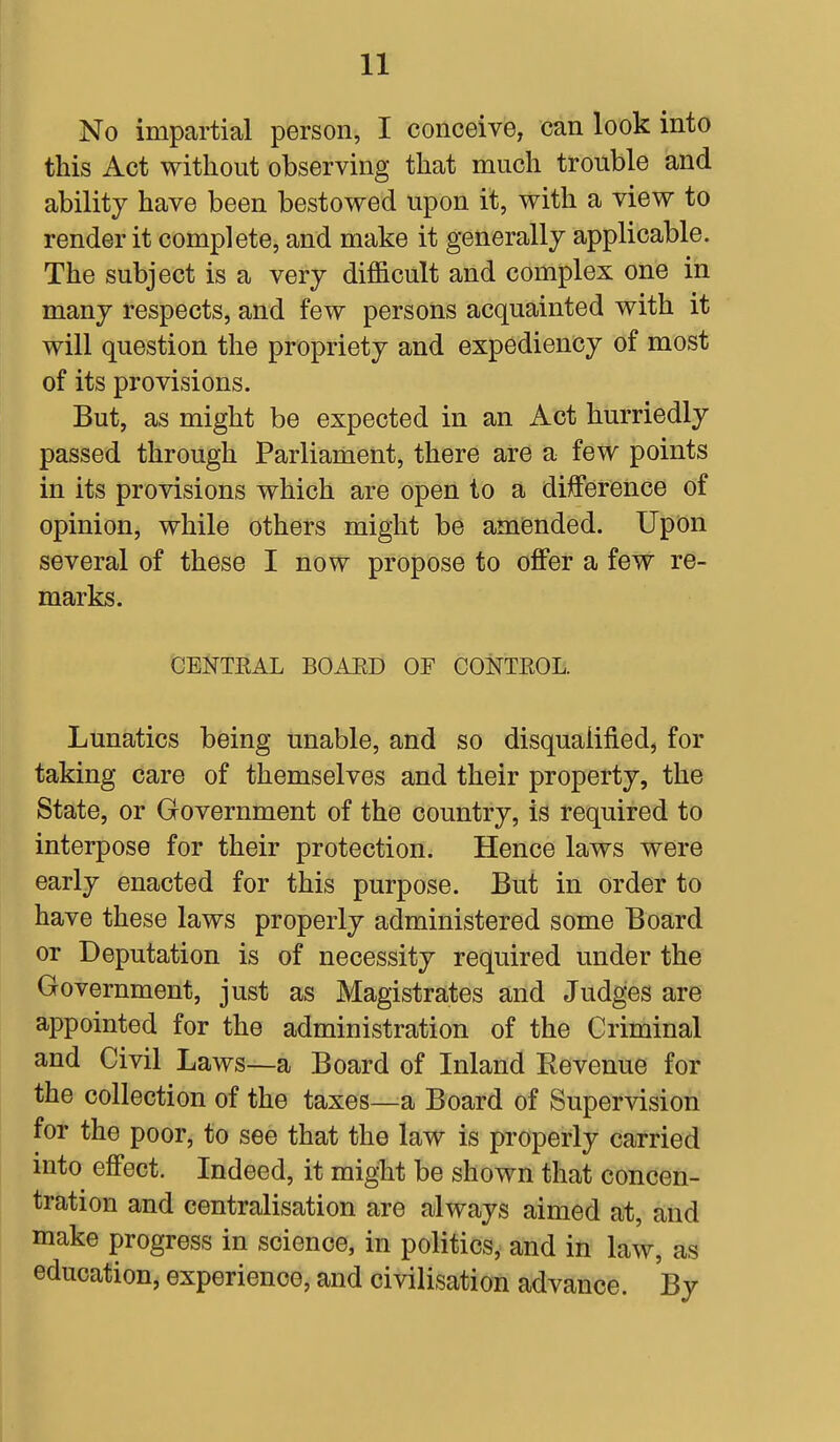 No impartial person, I conceive, can look into this Act without observing that much trouble and ability have been bestowed upon it, with a view to render it complete, and make it generally applicable. The subject is a very difficult and complex one in many respects, and few persons acquainted with it will question the propriety and expediency of most of its provisions. But, as might be expected in an Act hurriedly passed through Parliament, there are a few points in its provisions which are open to a difference of opinion, while others might be amended. Upon several of these I now propose to offer a few re- marks. CENTRAL BOAED OF CONTEOL. Lunatics being unable, and so disqualified, for taking care of themselves and their property, the State, or Government of the country, is required to interpose for their protection. Hence laws were early enacted for this purpose. But in order to have these laws properly administered some Board or Deputation is of necessity required under the Government, just as Magistrates and Judges are appointed for the administration of the Criminal and Civil Laws—a Board of Inland Revenue for the collection of the taxes—a Board of Supervision for the poor, to see that the law is properly carried into effect. Indeed, it might be shown that concen- tration and centralisation are always aimed at, and make progress in science, in politics, and in law, as education, experience, and civilisation advance. By