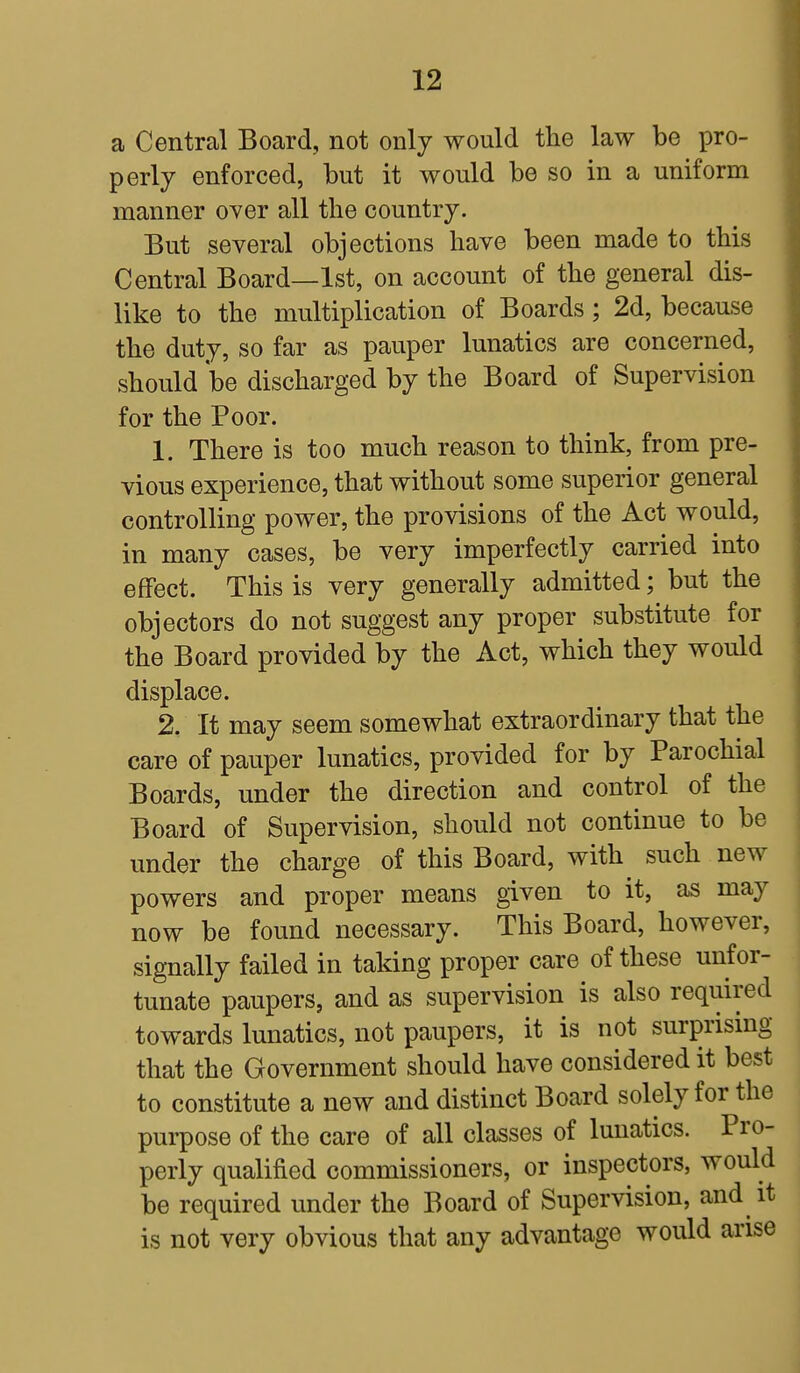 a Central Board, not only would the law be pro- perly enforced, but it would be so in a uniform manner over all the country. But several objections have been made to this Central Board—1st, on account of the general dis- like to the multiplication of Boards; 2d, because the duty, so far as pauper lunatics are concerned, should be discharged by the Board of Supervision for the Poor. 1. There is too much reason to think, from pre- vious experience, that without some superior general controlling power, the provisions of the Act would, in many cases, be very imperfectly carried into effect. This is very generally admitted; but the objectors do not suggest any proper substitute for the Board provided by the Act, which they would displace. 2. It may seem somewhat extraordinary that the care of pauper lunatics, provided for by Parochial Boards, under the direction and control of the Board of Supervision, should not continue to be under the charge of this Board, with such new powers and proper means given to it, as may now be found necessary. This Board, however, signally failed in taking proper care of these unfor- tunate paupers, and as supervision is also required towards lunatics, not paupers, it is not surprising that the Government should have considered it best to constitute a new and distinct Board solely for the purpose of the care of all classes of lunatics. Pro- perly qualified commissioners, or inspectors, would be required under the Board of Supervision, and it is not very obvious that any advantage would arise