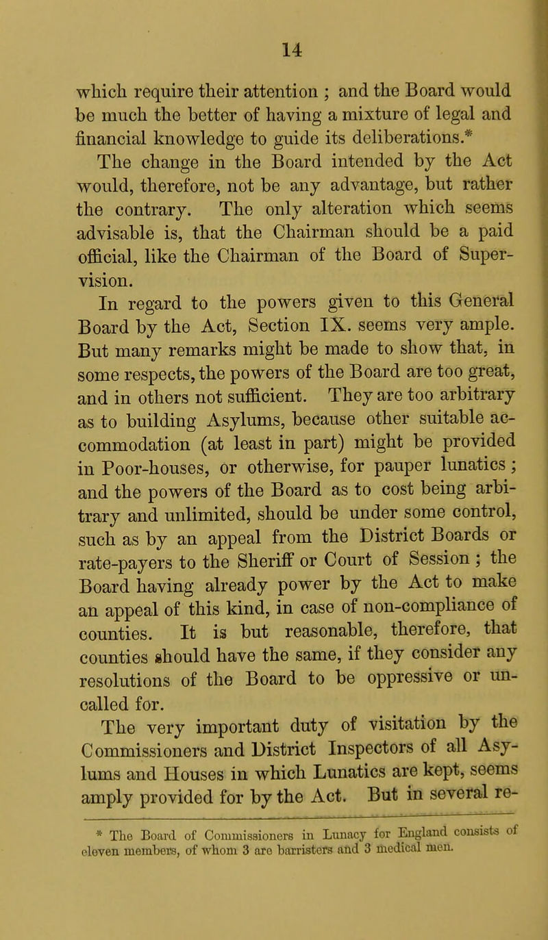 which require their attention ; and the Board would be much the better of having a mixture of legal and financial knowledge to guide its deliberations* The change in the Board intended by the Act would, therefore, not be any advantage, but rather the contrary. The only alteration which seems advisable is, that the Chairman should be a paid official, like the Chairman of the Board of Super- vision. In regard to the powers given to this General Board by the Act, Section IX. seems very ample. But many remarks might be made to show that, in some respects, the powers of the Board are too great, and in others not sufficient. They are too arbitrary as to building Asylums, because other suitable ac- commodation (at least in part) might be provided in Poor-houses, or otherwise, for pauper lunatics; and the powers of the Board as to cost being arbi- trary and unlimited, should be under some control, such as by an appeal from the District Boards or rate-payers to the Sheriff or Court of Session ; the Board having already power by the Act to make an appeal of this kind, in case of non-compliance of counties. It is but reasonable, therefore, that counties should have the same, if they consider any resolutions of the Board to be oppressive or un- called for. The very important duty of visitation by the Commissioners and District Inspectors of all Asy- lums and Houses in which Lunatics are kept, seems amply provided for by the Act. But in several re- * The Board of Commissioners in Lunacy for England consists cloven members, of whom 3 aro barristers and 3 medical men.