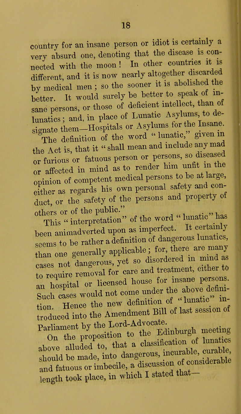 country for an insane person or idiot is certainly a very absurd one, denoting that the disease is con- nected with the moon! In other countries it is different, and it is now nearly altogether discarded by medical men ; so the sooner it is abolished the better. It would surely be better to speak of in- sane persons, or those of deficient intellect, than of lunatics ; and, in place of Lunatic A sylums to de- signate them-Hospitals or Asylums for the Insane. The definition of the word lunatic, given m the Act is, that it « shall mean and include any mad or furious or fatuons person or persons, so diseased or affected in mind as to render him unfit in the opinion of competent medical persons to be at large, el&eras regards his own personal sa ety and con- duct or the safety of the persons and property of 0t tSs° int^S' of the word  lunatic has been animadverted upon as imperfect. It certainly seems to be rather a definition of dangerous lunatics, han one generally applicable; for, there are many cZ n t dangerous, yet so disordered in mind as trequire removal for care and treatment, either to an hospital or licensed house for insane persons. rucuZes would not come under ^defim- tion Hence the new definition of lunatic in froducedlnto the Amendment Bill of last session of Parliament by ^^M^ meeting On the proposition to tne ^amuuife © above Ided'to, that a classification of unate should be made, ^^g^SS2flS and fatuous or imbecile, a discussion w length took place, in which I stated that-