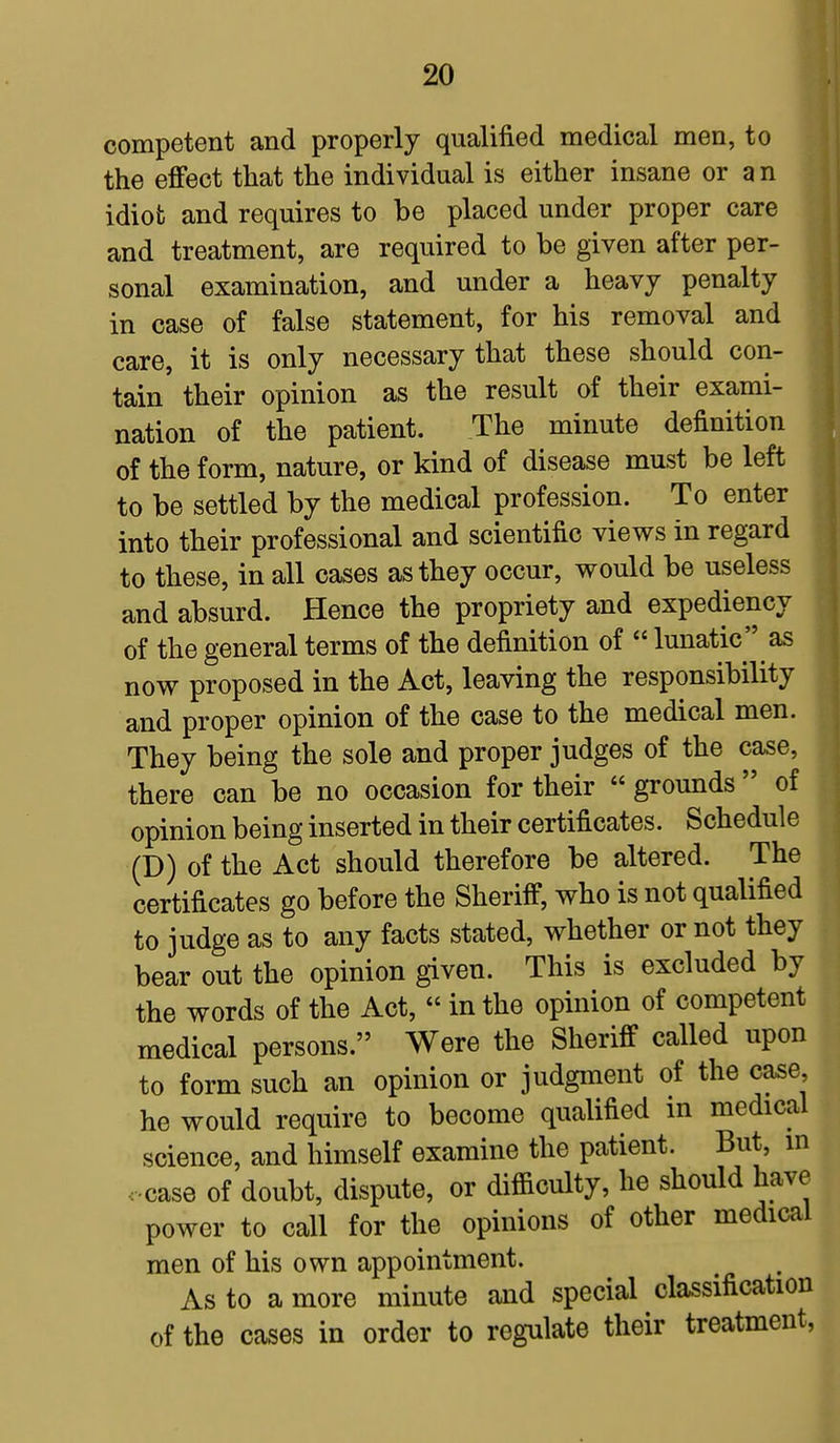 competent and properly qualified medical men, to the effect that the individual is either insane or a n idiot and requires to be placed under proper care and treatment, are required to be given after per- sonal examination, and under a heavy penalty in case of false statement, for his removal and care, it is only necessary that these should con- tain' their opinion as the result of their exami- ] nation of the patient. The minute definition of the form, nature, or kind of disease must be left to be settled by the medical profession. To enter into their professional and scientific views in regard to these, in all cases as they occur, would be useless and absurd. Hence the propriety and expediency of the general terms of the definition of  lunatic as now proposed in the Act, leaving the responsibility and proper opinion of the case to the medical men. They being the sole and proper judges of the case, there can be no occasion for their  grounds  of opinion being inserted in their certificates. Schedule (D) of the Act should therefore be altered. The certificates go before the Sheriff, who is not qualified to judge as to any facts stated, whether or not they bear out the opinion given. This is excluded by the words of the Act,  in the opinion of competent medical persons. Were the Sheriff called upon to form such an opinion or judgment of the case, he would require to become qualified in medical science, and himself examine the patient. But, in case of doubt, dispute, or difficulty, he should have power to call for the opinions of other medical men of his own appointment. As to a more minute and special classification of the cases in order to regulate their treatment,