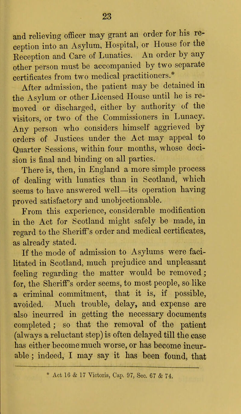 and relieving officer may grant an order for his re- ception into an Asylum, Hospital, or House for the Reception and Care of Lunatics. An order by any other person must be accompanied by two separate certificates from two medical practitioners * After admission, the patient may be detained in the Asylum or other Licensed House until he is re- moved or discharged, either by authority of the visitors, or two of the Commissioners in Lunacy. Any person who considers himself aggrieved by orders of Justices under the Act may appeal to Quarter Sessions, within four months, whose deci- sion is final and binding on all parties. There is, then, in England a more simple process of dealing with lunatics than in Scotland, which seems to have answered well—its operation having proved satisfactory and unobjectionable. From this experience, considerable modification in the Act for Scotland might safely be made, in regard to the Sheriff's order and medical certificates, as already stated. If the mode of admission to Asylums were faci- litated in Scotland, much prejudice and unpleasant feeling regarding the matter would be removed; for, the Sheriff's order seems, to most people, so like a criminal commitment, that it is, if possible, avoided. Much trouble, delay, and expense are also incurred in getting the necessary documents completed; so that the removal of the patient (always a reluctant step) is often delayed till the case has either become much worse, or has become incur- able ; indeed, I may say it has been found, that * Act 16 & 17 Victoria, Cap. 97, Sec. 67 & 74.