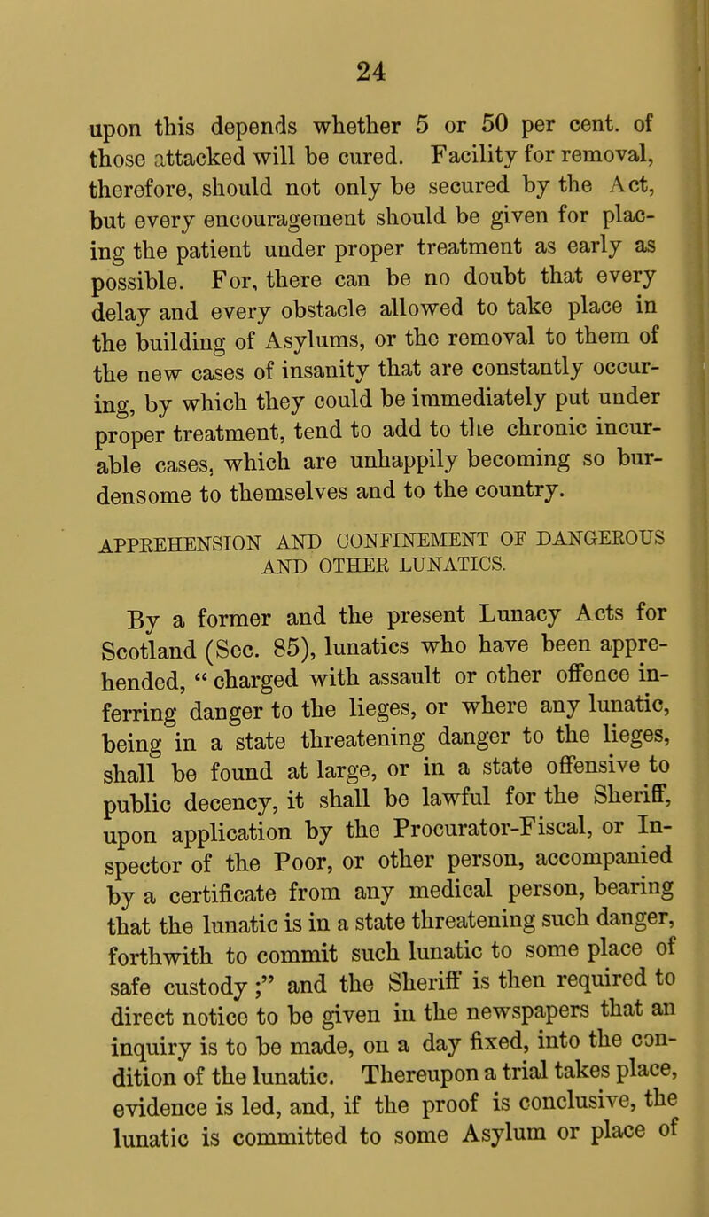 upon this depends whether 5 or 50 per cent, of those attacked will be cured. Facility for removal, therefore, should not only be secured by the Act, but every encouragement should be given for plac- ing the patient under proper treatment as early as possible. For, there can be no doubt that every delay and every obstacle allowed to take place in the building of Asylums, or the removal to them of the new cases of insanity that are constantly occur- ing, by which they could be immediately put under proper treatment, tend to add to the chronic incur- able cases, which are unhappily becoming so bur- densome to themselves and to the country. APPREHENSION AND CONFINEMENT OF DANGEROUS AND OTHER LUNATICS. By a former and the present Lunacy Acts for Scotland (Sec. 85), lunatics who have been appre- hended,  charged with assault or other offence in- ferring danger to the lieges, or where any lunatic, being in a state threatening danger to the lieges, shall be found at large, or in a state offensive to public decency, it shall be lawful for the Sheriff, upon application by the Procurator-Fiscal, or In- spector of the Poor, or other person, accompanied by a certificate from any medical person, bearing that the lunatic is in a state threatening such danger, forthwith to commit such lunatic to some place of safe custody f and the Sheriff is then required to direct notice to be given in the newspapers that an inquiry is to be made, on a day fixed, into the con- dition of the lunatic. Thereupon a trial takes place, evidence is led, and, if the proof is conclusive, the lunatic is committed to some Asylum or place of