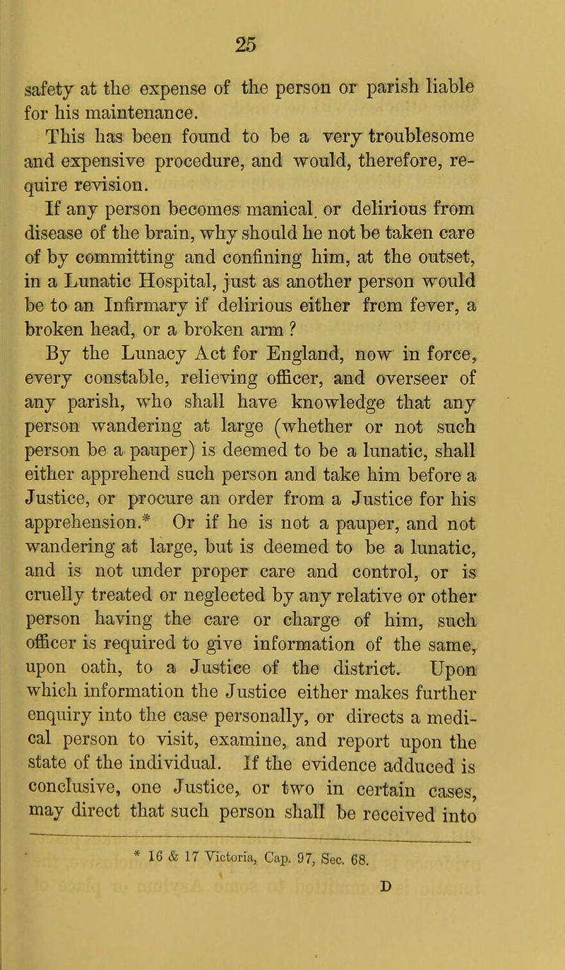 safety at the expense of the person or parish liable for his maintenance. This has been found to be a very troublesome and expensive procedure, and would, therefore, re- quire revision. If any person becomes manical. or delirious from disease of the brain, why should he not be taken care of by committing and confining him, at the outset, in a Lunatic Hospital, just as another person would be to an Infirmary if delirious either from fever, a broken head, or a broken arm ? By the Lunacy Act for England, now in force, every constable, relieving officer, and overseer of any parish, who shall have knowledge that any person wandering at large (whether or not such person be a pauper) is deemed to be a lunatic, shall either apprehend such person and take him before a Justice, or procure an order from a Justice for his apprehension* Or if he is not a pauper, and not wandering at large, but is deemed to be a lunatic, and is not under proper care and control, or is cruelly treated or neglected by any relative or other person having the care or charge of him, such oificer is required to give information of the same, upon oath, to a Justice of the district. Upon which information the Justice either makes further enquiry into the case personally, or directs a medi- cal person to visit, examine, and report upon the state of the individual. If the evidence adduced is conclusive, one Justice, or two in certain cases, may direct that such person shall be received into * 16 & 17 Victoria, Cap. 97, Sec. 68. D